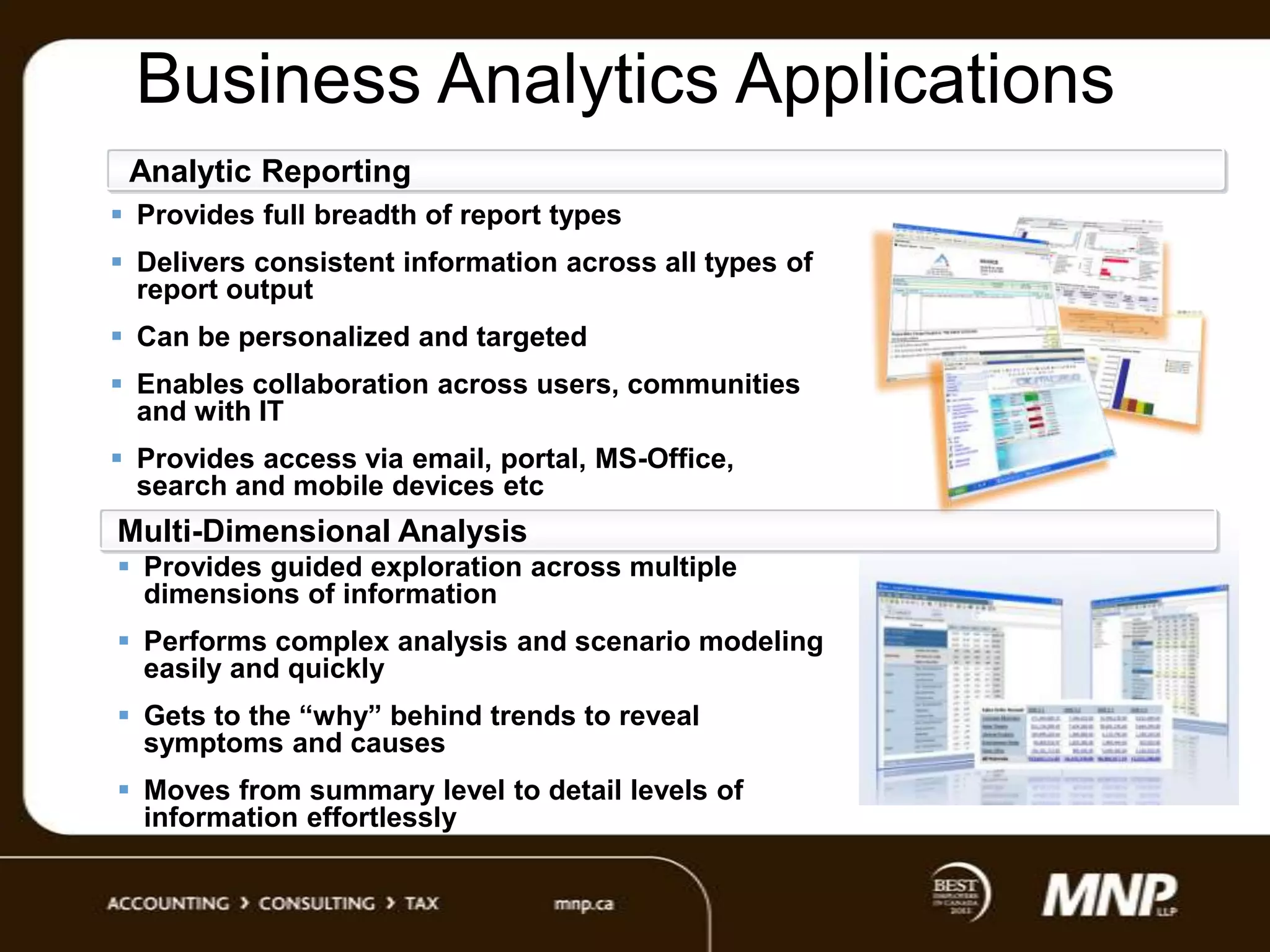 Business Analytics Applications
Analytic Reporting
 Provides full breadth of report types
 Delivers consistent information across all types of
report output
 Can be personalized and targeted
 Enables collaboration across users, communities
and with IT
 Provides access via email, portal, MS-Office,
search and mobile devices etc

Multi-Dimensional Analysis
 Provides guided exploration across multiple
dimensions of information
 Performs complex analysis and scenario modeling
easily and quickly
 Gets to the “why” behind trends to reveal
symptoms and causes

 Moves from summary level to detail levels of
information effortlessly

 