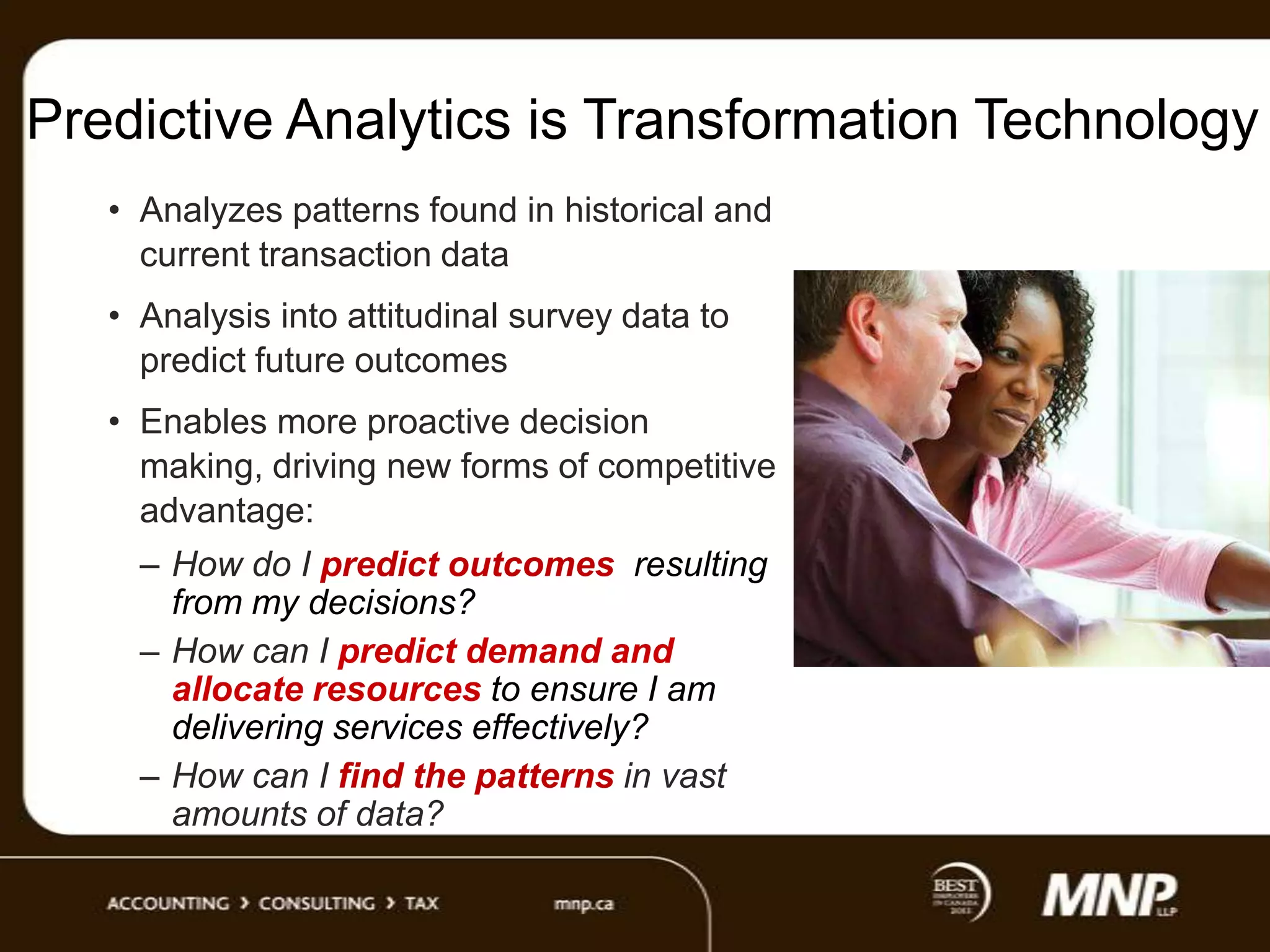 Predictive Analytics is Transformation Technology
• Analyzes patterns found in historical and
current transaction data
• Analysis into attitudinal survey data to
predict future outcomes
• Enables more proactive decision
making, driving new forms of competitive
advantage:
– How do I predict outcomes resulting
from my decisions?
– How can I predict demand and
allocate resources to ensure I am
delivering services effectively?
– How can I find the patterns in vast
amounts of data?

 