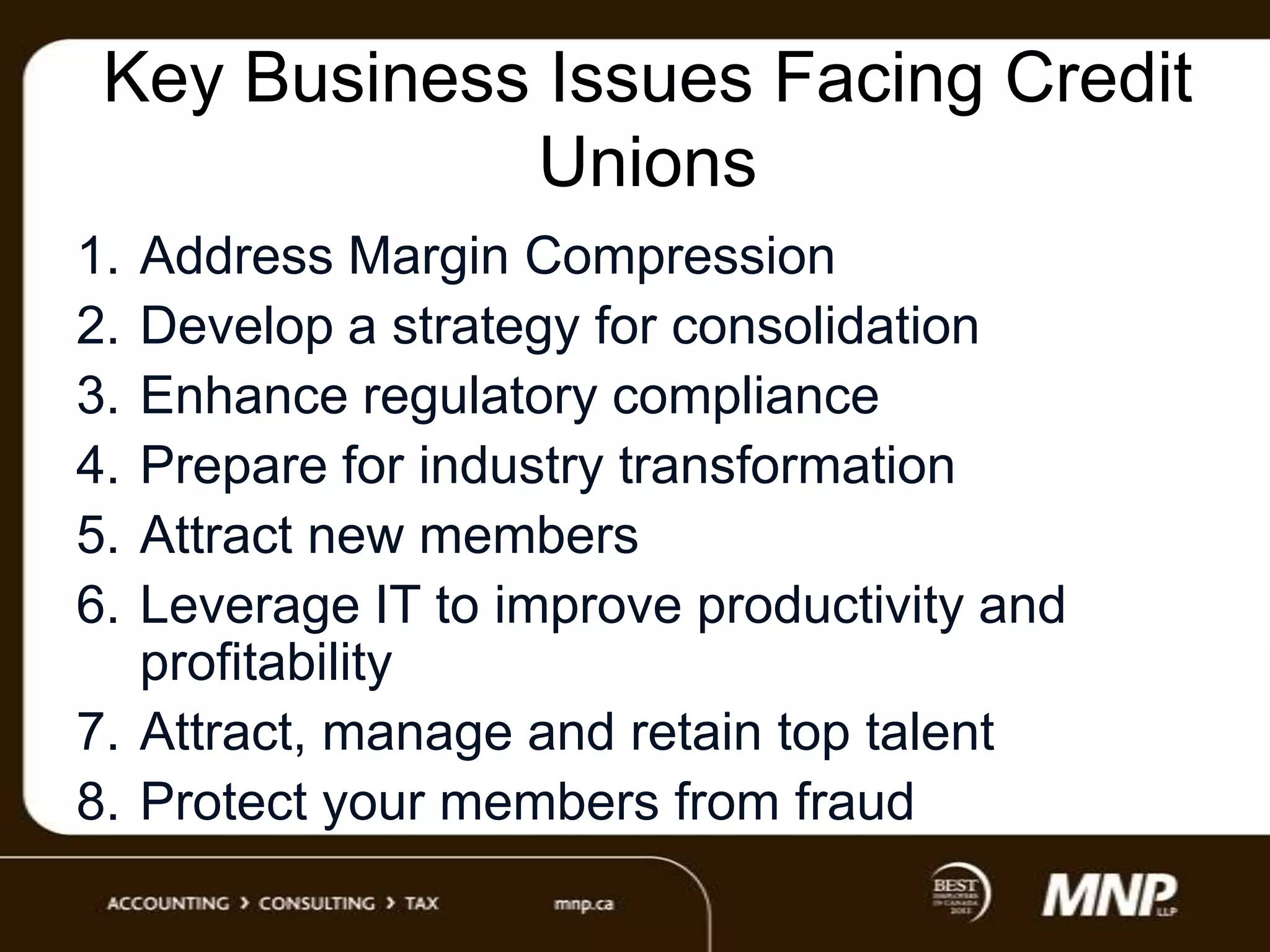 Key Business Issues Facing Credit
Unions
1.
2.
3.
4.
5.
6.

Address Margin Compression
Develop a strategy for consolidation
Enhance regulatory compliance
Prepare for industry transformation
Attract new members
Leverage IT to improve productivity and
profitability
7. Attract, manage and retain top talent
8. Protect your members from fraud

 