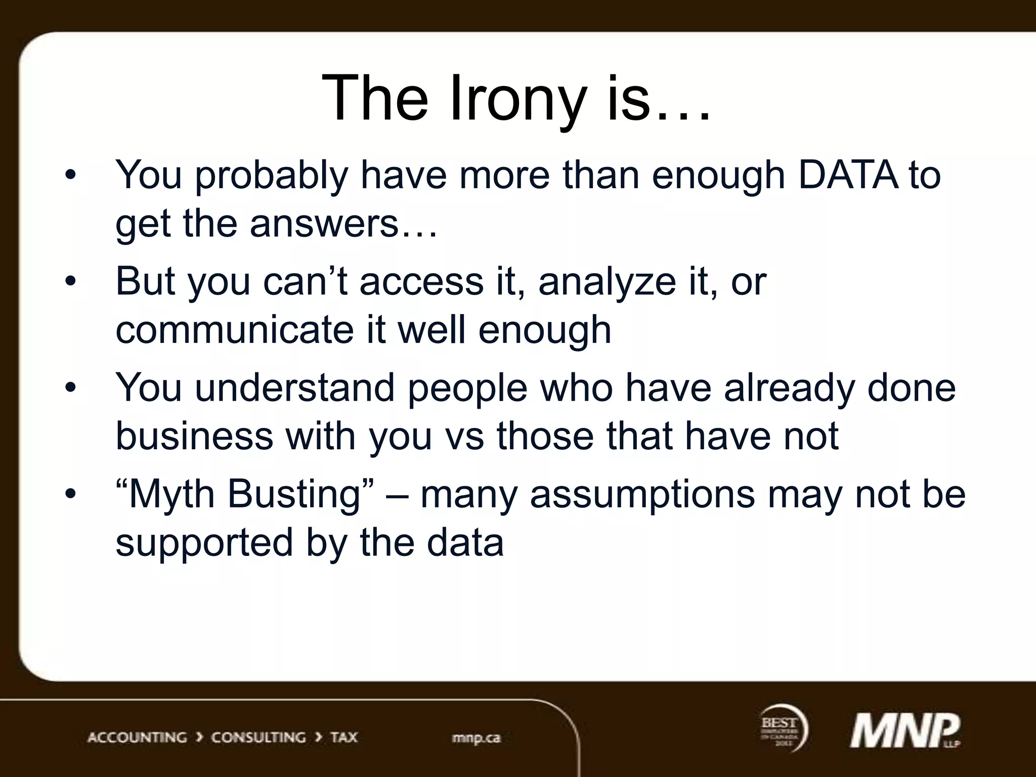 The Irony is…
• You probably have more than enough DATA to
get the answers…
• But you can‟t access it, analyze it, or
communicate it well enough
• You understand people who have already done
business with you vs those that have not
• “Myth Busting” – many assumptions may not be
supported by the data

 