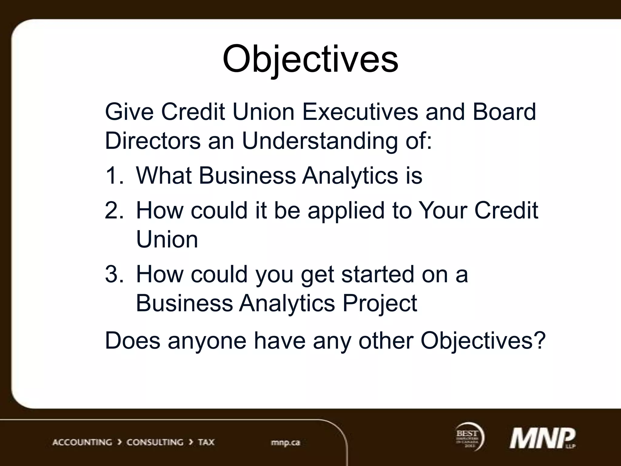 Objectives
Give Credit Union Executives and Board
Directors an Understanding of:
1. What Business Analytics is
2. How could it be applied to Your Credit
Union
3. How could you get started on a
Business Analytics Project
Does anyone have any other Objectives?

 