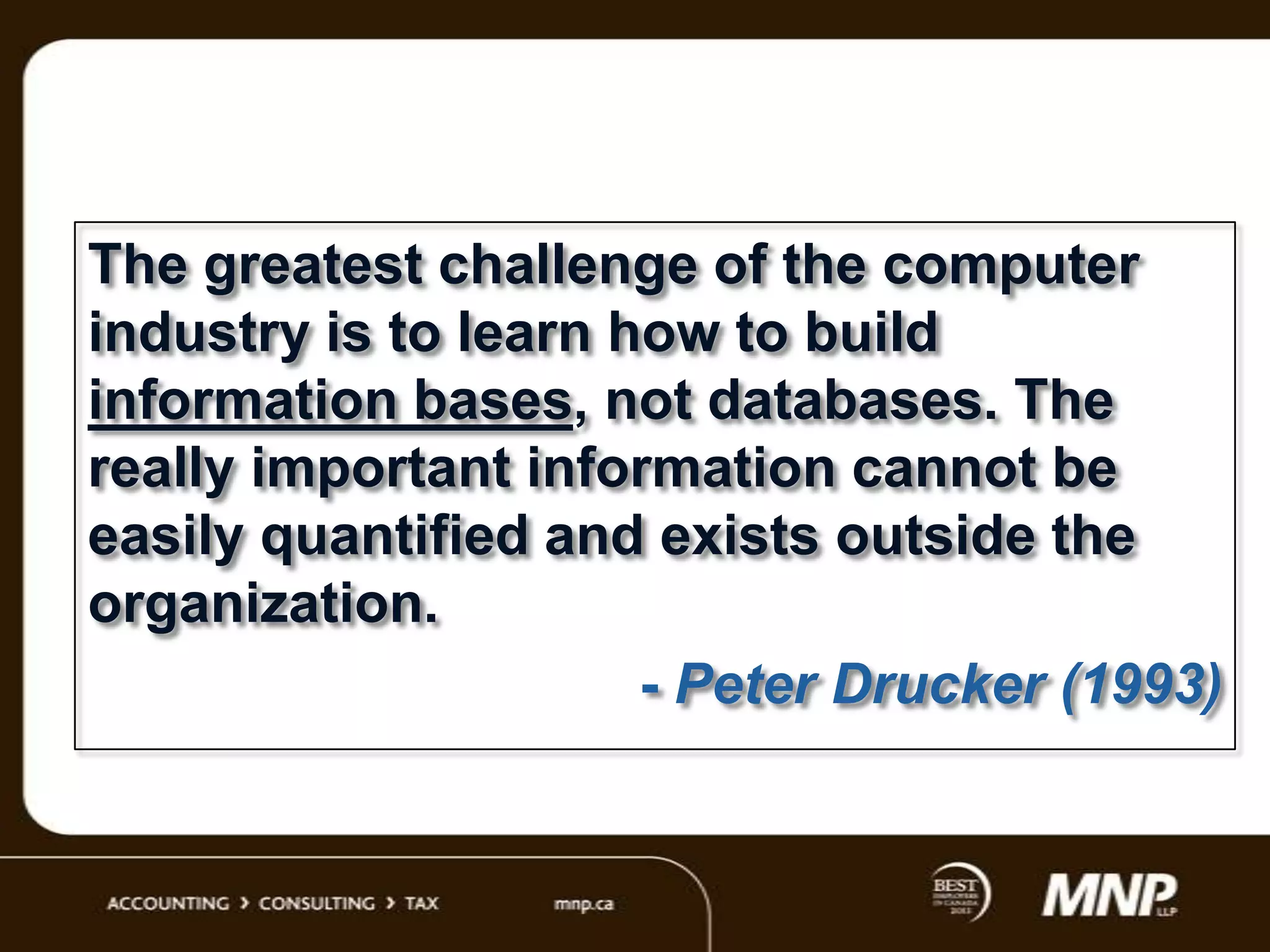 The greatest challenge of the computer
industry is to learn how to build
information bases, not databases. The
really important information cannot be
easily quantified and exists outside the
organization.
- Peter Drucker (1993)

 