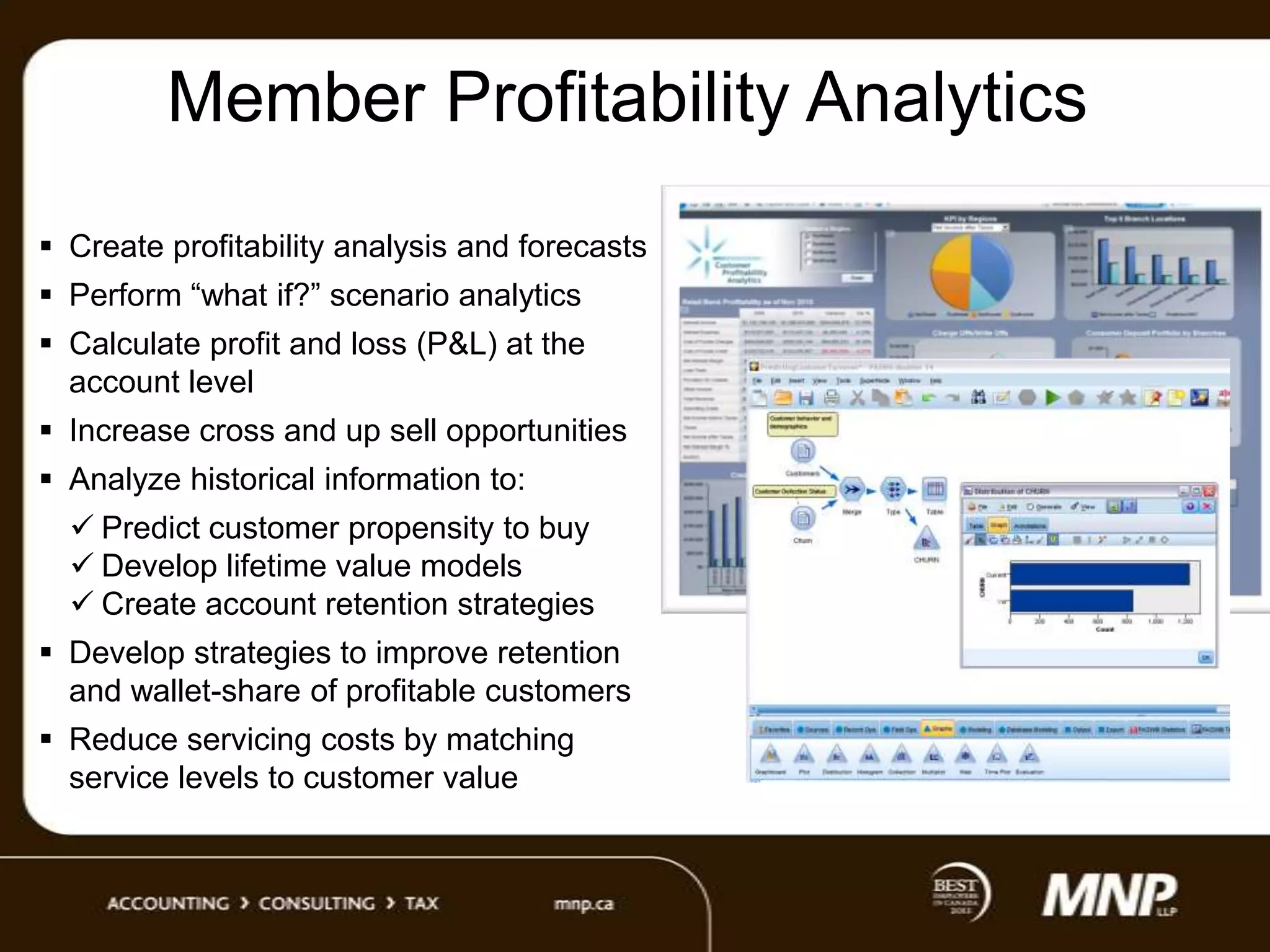 Member Profitability Analytics
 Create profitability analysis and forecasts

 Perform “what if?” scenario analytics
 Calculate profit and loss (P&L) at the
account level
 Increase cross and up sell opportunities
 Analyze historical information to:
 Predict customer propensity to buy
 Develop lifetime value models
 Create account retention strategies
 Develop strategies to improve retention
and wallet-share of profitable customers
 Reduce servicing costs by matching
service levels to customer value

 