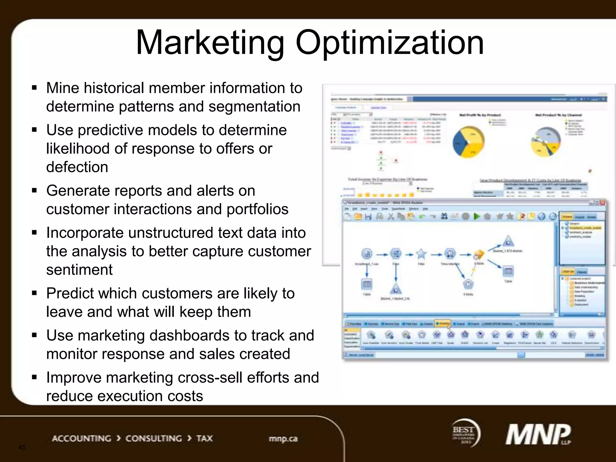 Marketing Optimization
 Mine historical member information to
determine patterns and segmentation
 Use predictive models to determine
likelihood of response to offers or
defection
 Generate reports and alerts on
customer interactions and portfolios
 Incorporate unstructured text data into
the analysis to better capture customer
sentiment
 Predict which customers are likely to
leave and what will keep them
 Use marketing dashboards to track and
monitor response and sales created
 Improve marketing cross-sell efforts and
reduce execution costs

45

 