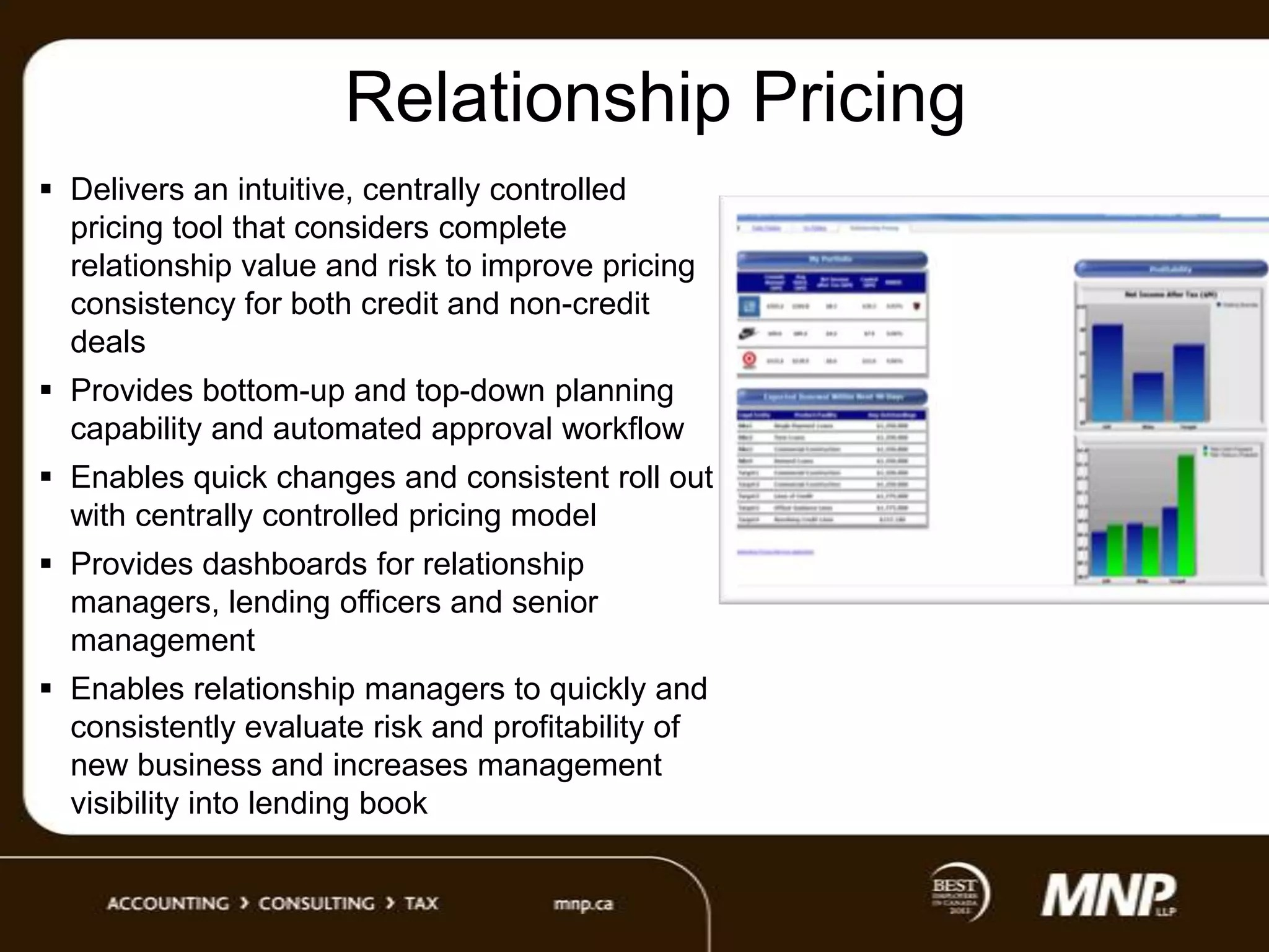 Relationship Pricing
 Delivers an intuitive, centrally controlled
pricing tool that considers complete
relationship value and risk to improve pricing
consistency for both credit and non-credit
deals
 Provides bottom-up and top-down planning
capability and automated approval workflow
 Enables quick changes and consistent roll out
with centrally controlled pricing model

 Provides dashboards for relationship
managers, lending officers and senior
management
 Enables relationship managers to quickly and
consistently evaluate risk and profitability of
new business and increases management
visibility into lending book

 