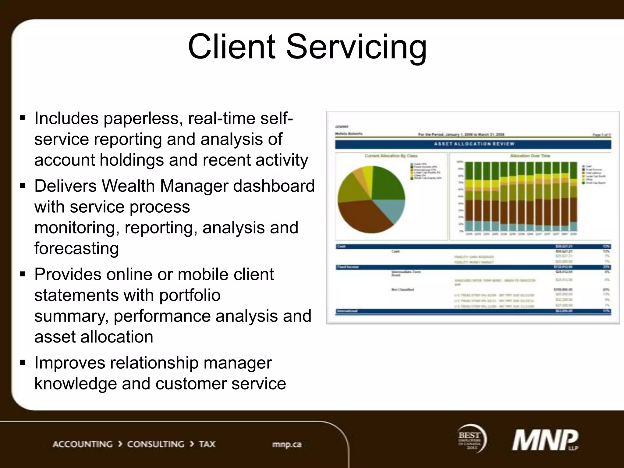 Client Servicing
 Includes paperless, real-time selfservice reporting and analysis of
account holdings and recent activity
 Delivers Wealth Manager dashboard
with service process
monitoring, reporting, analysis and
forecasting
 Provides online or mobile client
statements with portfolio
summary, performance analysis and
asset allocation
 Improves relationship manager
knowledge and customer service

 