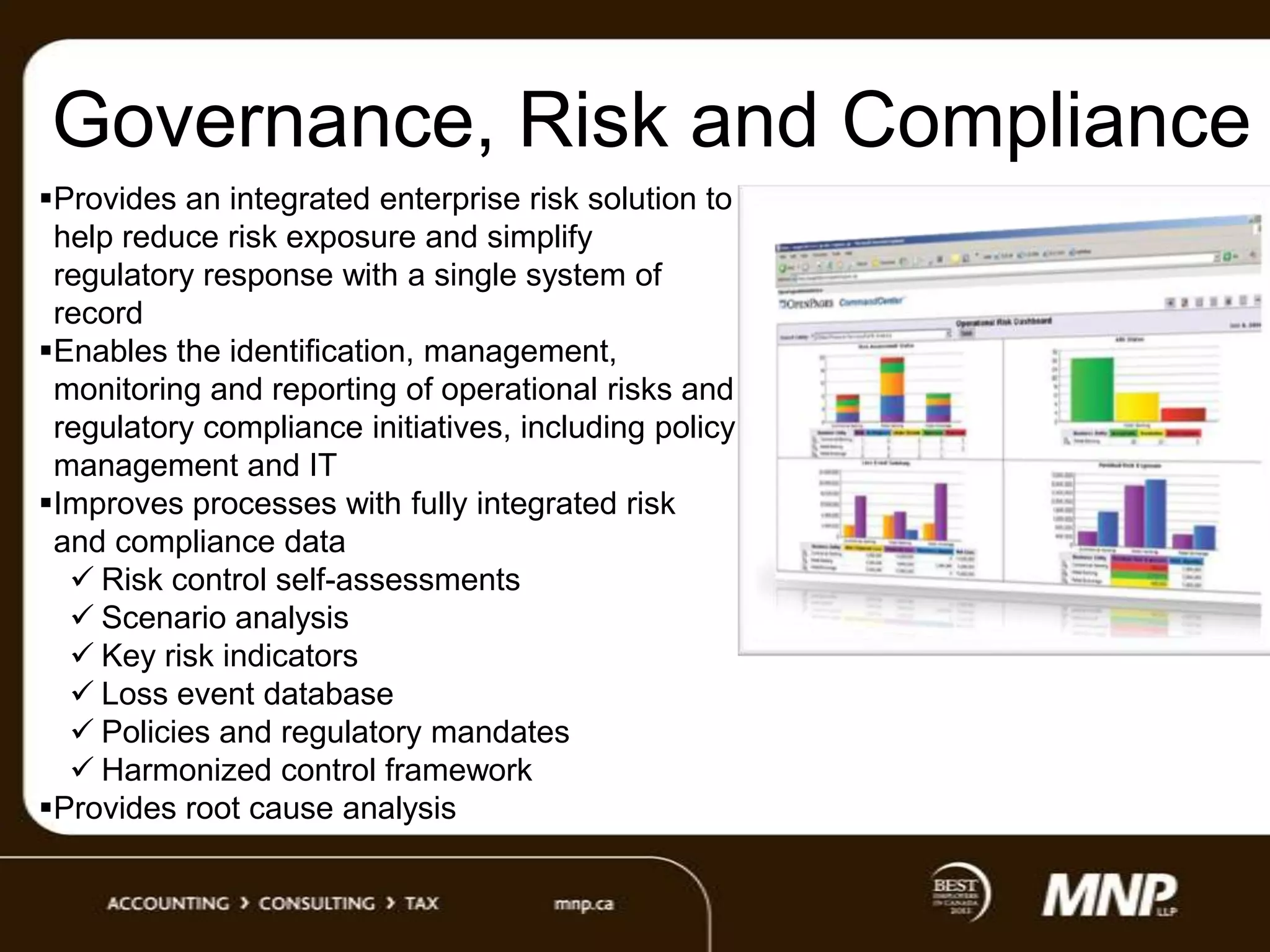 Governance, Risk and Compliance
Provides an integrated enterprise risk solution to
help reduce risk exposure and simplify
regulatory response with a single system of
record
Enables the identification, management,
monitoring and reporting of operational risks and
regulatory compliance initiatives, including policy
management and IT
Improves processes with fully integrated risk
and compliance data
 Risk control self-assessments
 Scenario analysis
 Key risk indicators
 Loss event database
 Policies and regulatory mandates
 Harmonized control framework
Provides root cause analysis

 
