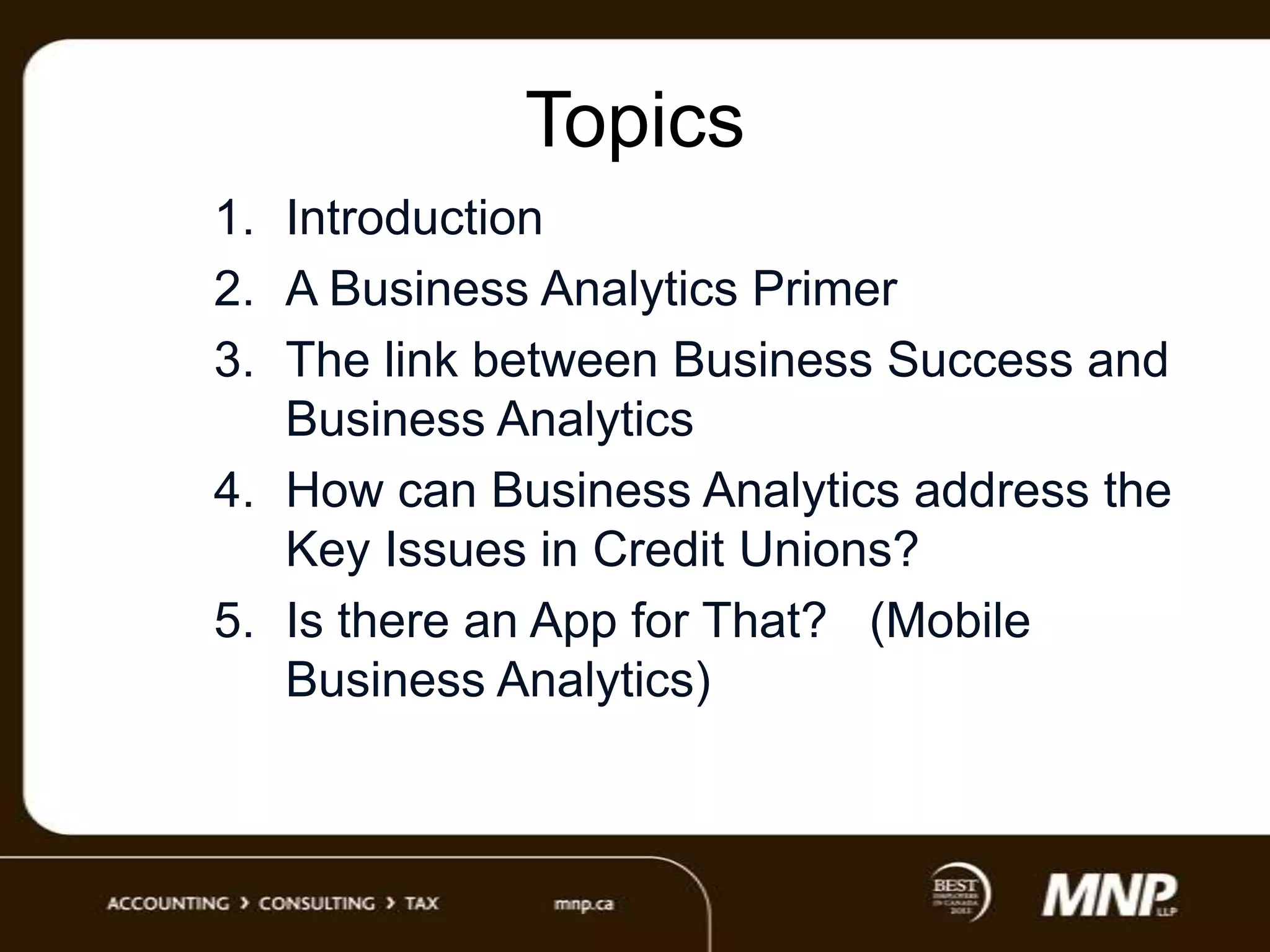 Topics
1. Introduction
2. A Business Analytics Primer
3. The link between Business Success and
Business Analytics
4. How can Business Analytics address the
Key Issues in Credit Unions?
5. Is there an App for That? (Mobile
Business Analytics)

 