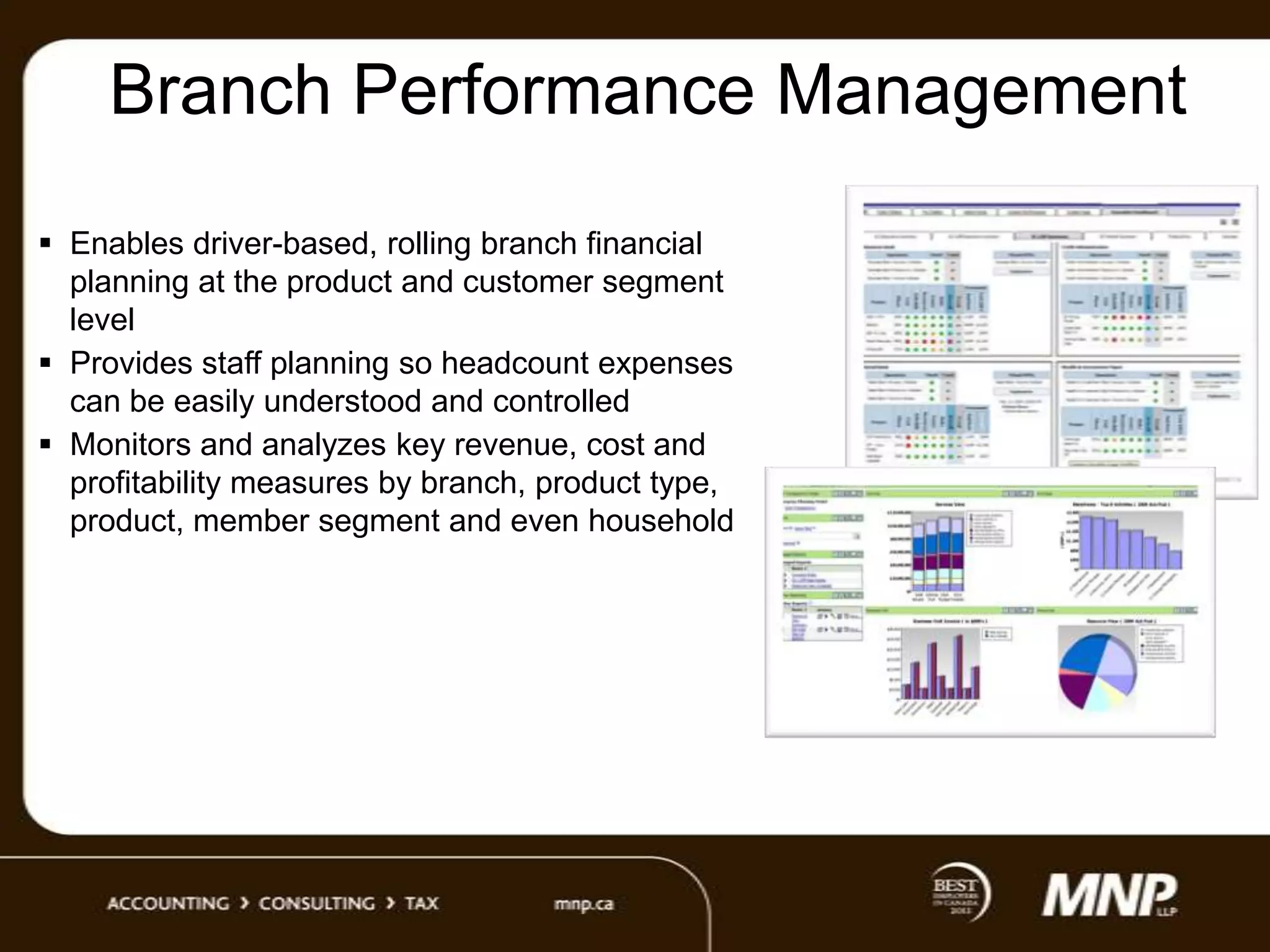 Branch Performance Management
 Enables driver-based, rolling branch financial
planning at the product and customer segment
level
 Provides staff planning so headcount expenses
can be easily understood and controlled
 Monitors and analyzes key revenue, cost and
profitability measures by branch, product type,
product, member segment and even household

 