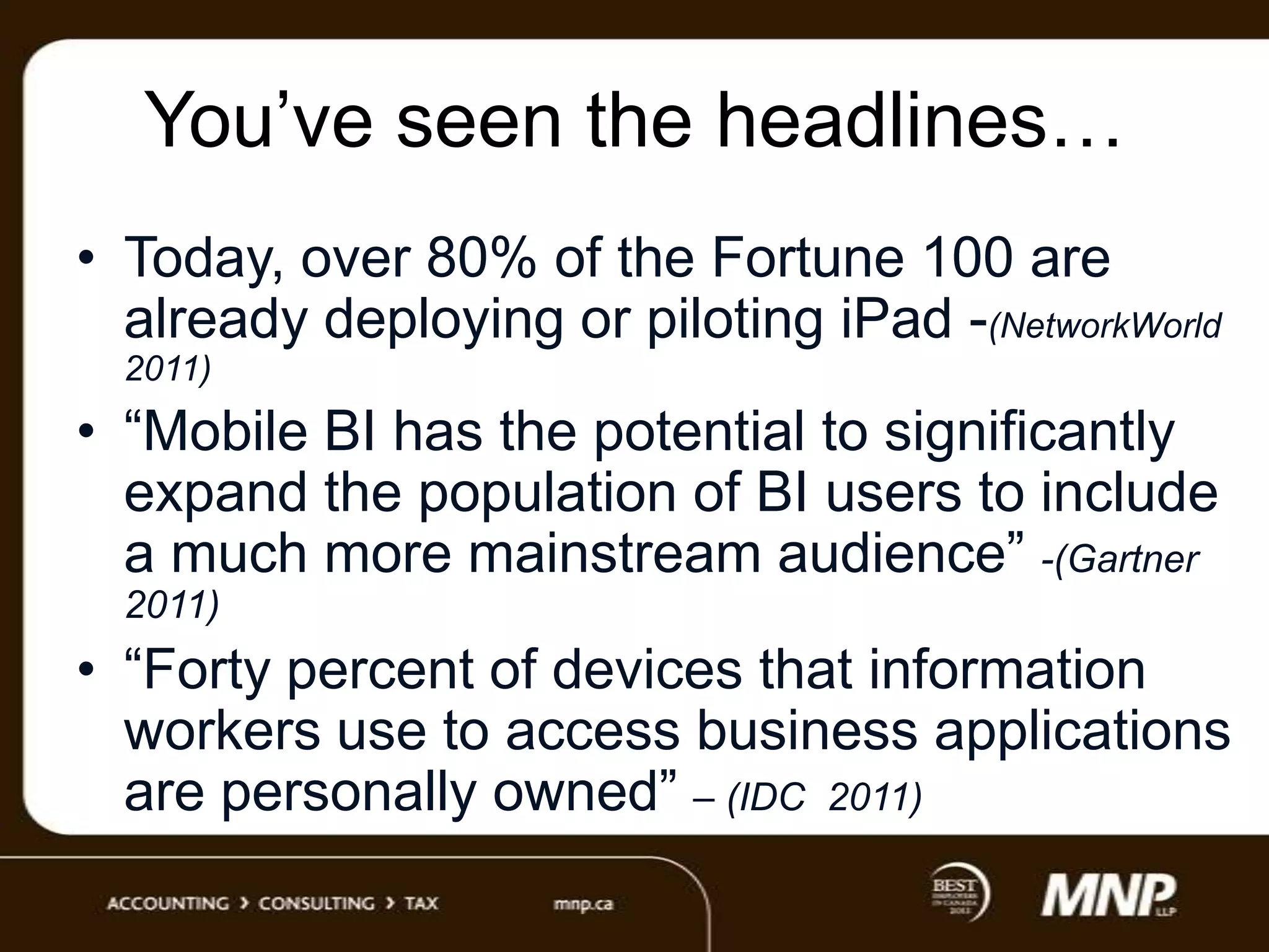 You‟ve seen the headlines…
• Today, over 80% of the Fortune 100 are
already deploying or piloting iPad -(NetworkWorld
2011)

• “Mobile BI has the potential to significantly
expand the population of BI users to include
a much more mainstream audience” -(Gartner
2011)

• “Forty percent of devices that information
workers use to access business applications
are personally owned” – (IDC 2011)

 