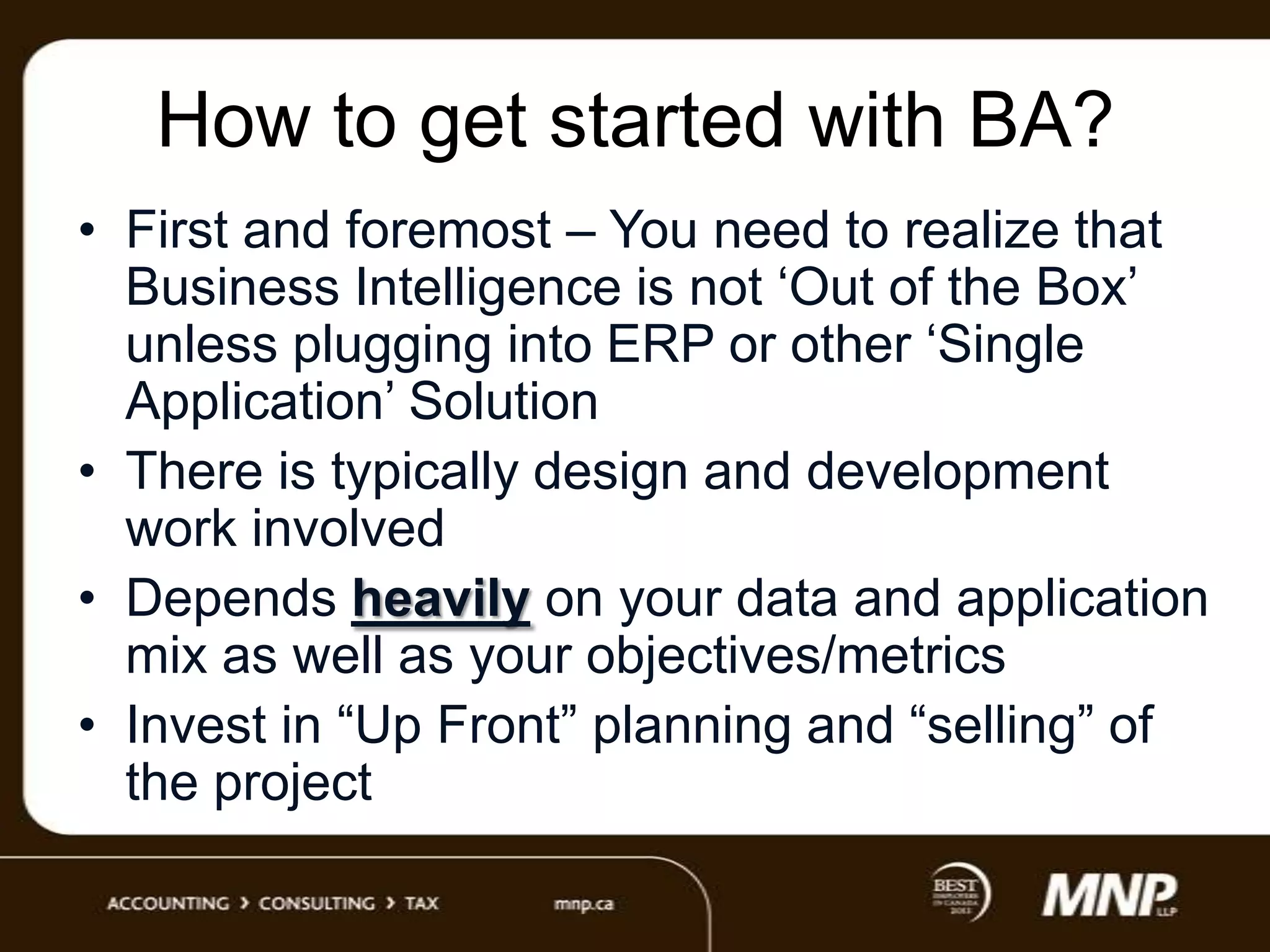 How to get started with BA?
• First and foremost – You need to realize that
Business Intelligence is not „Out of the Box‟
unless plugging into ERP or other „Single
Application‟ Solution
• There is typically design and development
work involved
• Depends heavily on your data and application
mix as well as your objectives/metrics
• Invest in “Up Front” planning and “selling” of
the project

 