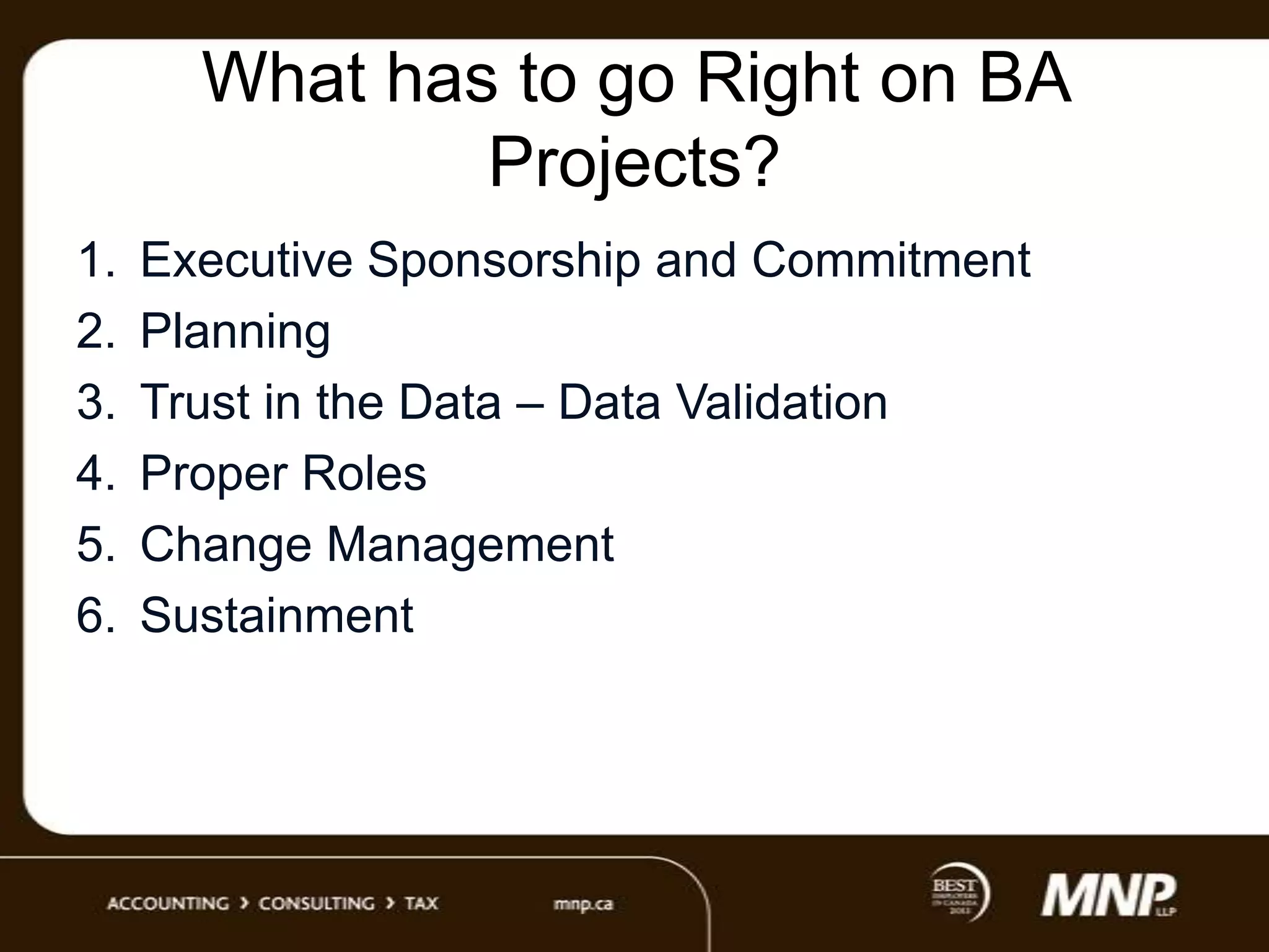 What has to go Right on BA
Projects?
1.
2.
3.
4.
5.
6.

Executive Sponsorship and Commitment
Planning
Trust in the Data – Data Validation
Proper Roles
Change Management
Sustainment

 