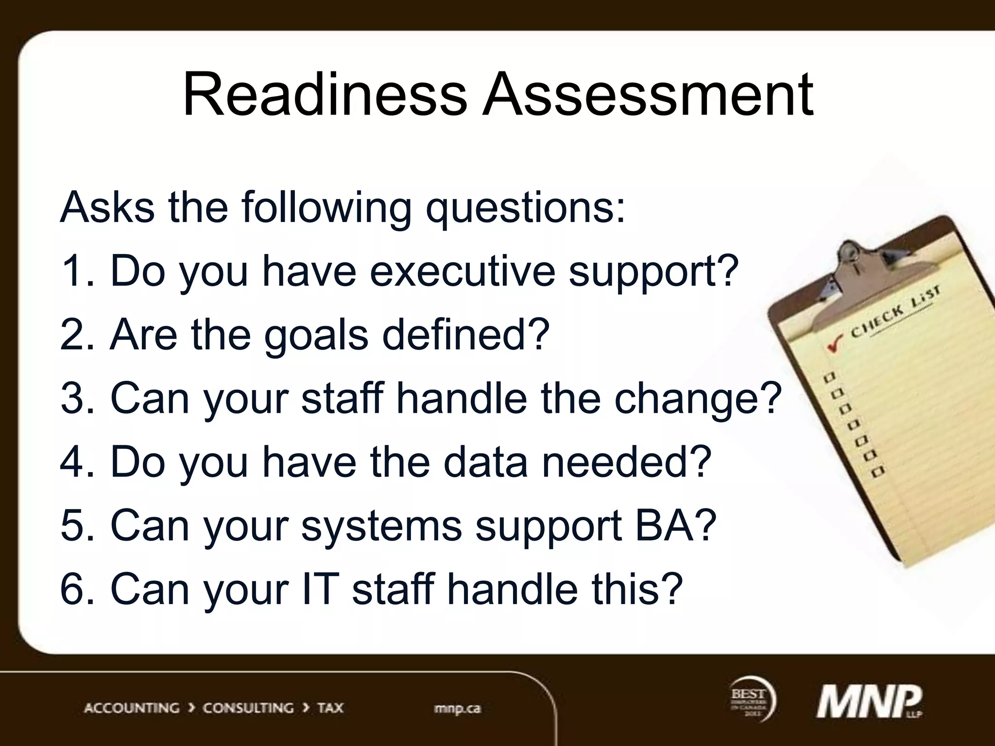 Readiness Assessment
Asks the following questions:
1. Do you have executive support?
2. Are the goals defined?
3. Can your staff handle the change?
4. Do you have the data needed?
5. Can your systems support BA?
6. Can your IT staff handle this?

 