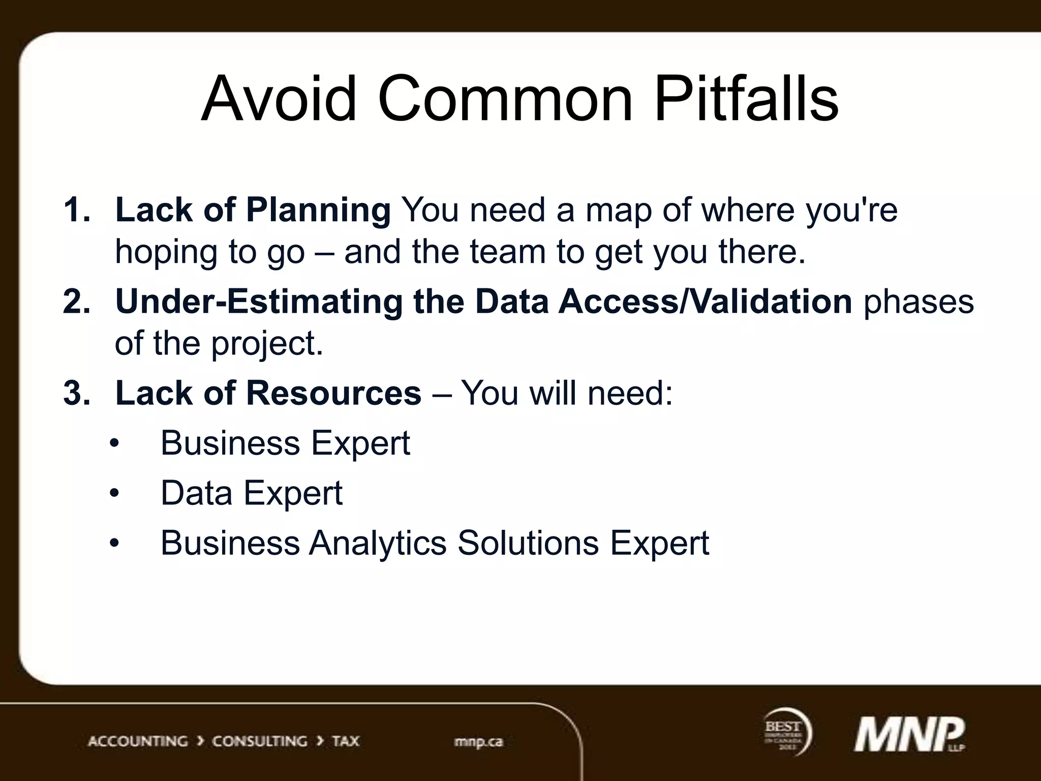 Avoid Common Pitfalls
1. Lack of Planning You need a map of where you're
hoping to go – and the team to get you there.
2. Under-Estimating the Data Access/Validation phases
of the project.
3. Lack of Resources – You will need:
• Business Expert
• Data Expert
• Business Analytics Solutions Expert

 