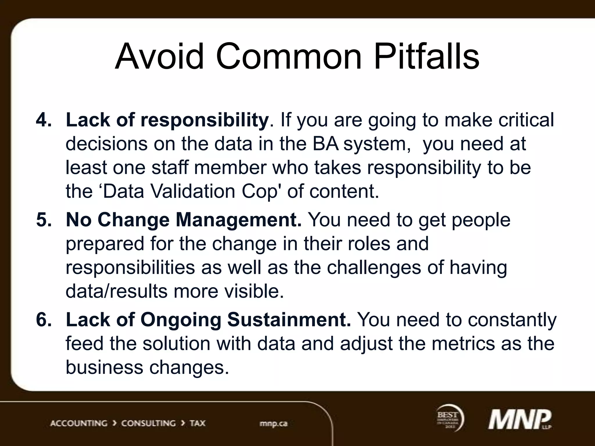 Avoid Common Pitfalls
4. Lack of responsibility. If you are going to make critical
decisions on the data in the BA system, you need at
least one staff member who takes responsibility to be
the „Data Validation Cop' of content.
5. No Change Management. You need to get people
prepared for the change in their roles and
responsibilities as well as the challenges of having
data/results more visible.
6. Lack of Ongoing Sustainment. You need to constantly
feed the solution with data and adjust the metrics as the
business changes.

 