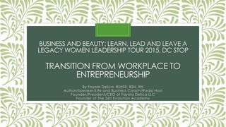BUSINESS AND BEAUTY: LEARN, LEAD AND LEAVE A
LEGACY WOMEN LEADERSHIP TOUR 2015, DC STOP
TRANSITION FROM WORKPLACE TO
ENTREPRENEURSHIP
By Fayola Delica, BSHSE, BSN, RN
Author/Speaker/Life and Business Coach/Radio Host
Founder/President/CEO of Fayola Delica LLC
Founder of The 360 Evolution Academy
 