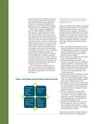10 
Companies point to a wide range of success factors 
in designing and implementing climate change 
adaptation measures. 
These cases illustrate how climate change and 
resilience-building efforts have been initiated, 
implemented, and, in some cases, institu-tionalized 
within companies. Although each 
company addresses adaptation from a unique 
perspective, this report also found common 
threads that may guide other companies look-ing 
for a way to start the process. Companies 
currently engaged in addressing adaptation 
challenges and opportunities have found it 
useful to: 
• Treat community well-being not as some-thing 
to be addressed solely through corpo-rate 
philanthropy, but rather as a goal that 
must be incorporated into the company’s 
mainline growth strategy and everyday 
business decision making; 
• Secure senior-level support for and commit-ment 
to addressing climate risks; 
• Link climate change adaptation to the 
company’s other efforts, such as managing 
weather variability, or developing cutting-edge 
technology, and cast the purpose and 
impact of adaptation in terms that resonate 
with staff, such as “increased efficiency”, 
“ensured continuity of operations”, and 
“market innovation”; 
• Integrate the company’s response to climate 
change risks and opportunities into estab-lished, 
core business policies, plans, and pro-cesses; 
use existing (well-working) channels 
rather than creating brand new ones; 
• Put together cross-functional teams to iden-tify 
and assess climate risks and opportuni-ties, 
and to address, monitor and evaluate, 
and communicate the company’s climate 
adaptation response; 
• Evaluate, recognize, and reward busi-ness 
units and individual employees for 
their ability to innovate, implement new 
approaches, and meet company goals for 
increasing resilience and contributing to 
sustainable development; and 
• Consider the long-term benefits of invest-ing 
in adaptation, and do not underesti-mate 
the value of benefits that are impor-tant 
but difficult to quantify—for example, 
continued license to operate. 
Eskom integrates climate change adaptation 
analysis and responses into existing proce-facilitate 
adaptation and promote resilience, 
by accessing new public financing streams 
earmarked for climate change adaptation. 
However, the companies profiled in this 
report have not yet experienced this benefit 
through their current adaptation activities. 
Many of the companies highlighted in 
the case studies experience multiple ben-efits 
through a single adaptation interven-tion. 
Banco do Brasil uses lessons learned 
from agriculture pilot projects that promote 
sustainable water use and environmental res-toration 
to reduce its investment risk in the 
agribusiness sector, as well as to develop new 
financial products and services that promote 
climate change adaptation, mitigation, and 
sustainability. Telvent’s innovative systems 
and equipment for national meteorological 
services have allowed it to enter new markets 
and establish a competitive position in a 
climate-change relevant industry. Lastly, one 
of China Minmetals’ subsidiary companies 
reduced operating costs, ensured a steady wa-ter 
supply for industrial use, and boosted the 
company’s image with both community and 
government stakeholders through internal 
treatment and re-use of water. 
These on-the-ground perspectives un-derscore 
the business case for adaptation 
that supports sustainable development, as 
described in Adapting for a Green Economy 
(see Figure 2). 
Figure 2. The Business Case for Climate Change Adaptation 
Avoid costs, 
manage 
liabilities, 
build 
resilience 
Grow market 
share, create 
wealth in 
communities 
Access new 
financing 
streams 
Build 
corporate 
reputation, 
corporate 
citizenship 
 
