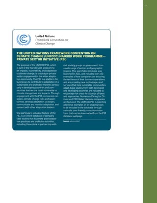 13 
The United Nations Framework Convention on 
Climate Change (UNFCCC) Nairobi Work Programme— 
Private Sector Initiative (PSI) 
The purpose of the UNFCCC PSI, which 
is part of the Nairobi work programme 
on impacts, vulnerability, and adaptation 
to climate change, is to catalyze private 
sector engagement in the wider adapta-tion 
community. The PSI is a platform for 
businesses to contribute to adaptation in a 
sustainable and profitable manner, particu-larly 
in developing countries and com-munities 
that are the most vulnerable to 
climate change risks and impacts. Through 
engagement with the PSI, companies can: 
assess climate change risks and oppor-tunities, 
develop adaptation strategies, 
communicate and monitor adaptation, and 
connect with other adaptation leaders. 
One particularly valuable feature of the 
PSI is an online database of company 
case studies that illustrate good adapta-tion 
practices and profitable activities, 
including those done in partnership with 
civil society groups or government, from 
a wide range of sectors and geographic 
regions. This searchable database was 
launched in 2011, and includes over 100 
examples of how companies are ensuring 
the resilience of their business operations, 
and are providing new technologies and 
services that help vulnerable communities 
adapt. Case studies from both developed 
and developing countries are included to 
encourage rich cross-fertilization of ideas 
and approaches. Numerous Caring for Cli-mate 
and CEO Water Mandate companies 
are featured. The UNFCCC PSI is soliciting 
additional examples on an ongoing basis 
to be included in the database through 
a simple, user-friendly case submission 
form that can be downloaded from the PSI 
database webpage. 
Source: unfccc.int/6547 
 