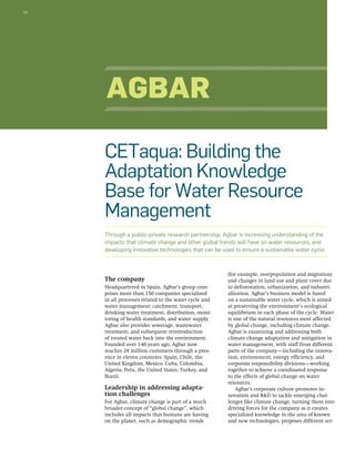 16 
CETaqua: Building the 
Adaptation Knowledge 
Base for Water Resource 
Management 
Through a public-private research partnership, Agbar is increasing understanding of the 
impacts that climate change and other global trends will have on water resources, and 
developing innovative technologies that can be used to ensure a sustainable water cycle. 
The company 
Headquartered in Spain, Agbar’s group com-prises 
more than 150 companies specialized 
in all processes related to the water cycle and 
water management: catchment, transport, 
drinking water treatment, distribution, moni-toring 
of health standards, and water supply. 
Agbar also provides sewerage, wastewater 
treatment, and subsequent reintroduction 
of treated water back into the environment. 
Founded over 140 years ago, Agbar now 
reaches 28 million customers through a pres-ence 
in eleven countries: Spain, Chile, the 
United Kingdom, Mexico, Cuba, Colombia, 
Algeria, Peru, the United States, Turkey, and 
Brazil. 
Leadership in addressing adapta-tion 
challenges 
For Agbar, climate change is part of a much 
broader concept of “global change”, which 
includes all impacts that humans are having 
on the planet, such as demographic trends 
(for example, overpopulation and migration) 
and changes in land use and plant cover due 
to deforestation, urbanization, and industri-alization. 
Agbar’s business model is based 
on a sustainable water cycle, which is aimed 
at preserving the environment’s ecological 
equilibrium in each phase of the cycle. Water 
is one of the natural resources most affected 
by global change, including climate change. 
Agbar is examining and addressing both 
climate change adaptation and mitigation in 
water management, with staff from different 
parts of the company—including the innova-tion, 
environment, energy efficiency, and 
corporate responsibility divisions—working 
together to achieve a coordinated response 
to the effects of global change on water 
resources. 
Agbar’s corporate culture promotes in-novation 
and R&D to tackle emerging chal-lenges 
like climate change, turning them into 
driving forces for the company as it creates 
specialized knowledge in the area of known 
and new technologies, proposes different ser- 
Agbar 
 