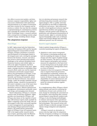 17 
vice offers to access new markets, and dem-onstrates 
corporate responsibility. Agbar sees 
cross-sector collaboration with universities 
and governments as an engine of innovation 
and value creation for the company and for 
society as a whole. One way that the company 
is operationalizing its commitment to innova-tion 
is through the creation of the CETaqua 
Water Technology Center, a research institute 
with a strong focus on helping societies adapt 
to global change, including climate change. 
The adaptation response 
About CETaqua 
In 2007, Agbar joined with the Polytechnic 
University of Catalonia (UPC) and the Spanish 
National Research Council (CSIC) to found 
CETaqua. CETaqua contributes to research 
and development of technologies linked to 
the integral water cycle, striving for synergies 
between the business, research, and educa-tion 
sectors to meet pressing water-related 
challenges at the national and global levels. 
Numerous business units within Agbar, as 
well as the Agbar Foundation, had been 
involved with research for many years. Agbar 
made a strategic decision to consolidate these 
research efforts under one roof for improved 
coordination and broader societal impact. 
Early in the development of CETaqua, it was 
agreed by CETaqua’s high-level, appointed 
Scientific and Technical Committee, which 
advises the Board of Directors, that climate 
change—under the broader umbrella concept 
of global change—should be incorporated in 
the center’s mandate as one of the main lines 
of research. Other research areas include: 
alternative resources, efficient infrastructure 
management, environment and health, water 
and energy, and managing water demand. 
Based in Barcelona, CETaqua is a research 
institute with 70 full-time employees. Agbar 
provides core financing for CETaqua, and 
CETaqua also draws on the expertise of more 
than 100 technical experts made available by 
Agbar’s companies across the world, who are 
encouraged to offer their real-world expertise 
in water management by participating in 
and advising CETaqua-sponsored research 
projects. The public-private partnership 
aspect of CETaqua is one of its greatest assets. 
CSIC is the largest public research institu-tion 
in Spain, operating under the Ministry 
of Science and Innovation. Its main objec-tive 
is to develop and promote research that 
will help bring about scientific and techno-logical 
progress. UPC is a public university 
that specializes in the fields of engineering, 
architecture and science. Both institutions 
are able to lend significant technical expertise 
and laboratory facilities and equipment to 
CETaqua, and also partner with CETaqua on 
publication and widespread dissemination of 
research results. Agbar is currently develop-ing 
local knowledge nodes such as CETaqua 
Galicia and CETaqua Malaga that will bring 
additional partners into the initiative. 
Research to support adaptation 
Under its global change priority, CETaqua is 
currently examining two aspects of adaptation: 
• Adaptation in water resource management: 
The institute is developing methods and 
tools for modeling the impact of climate 
change and other aspects of global change 
on water resources. The goal is to estimate 
future impacts and propose and evaluate 
measures for adaptation at the basin level 
in areas facing heavy use by people and in-dustry, 
using Spain’s Llobregat River basin 
as a locus of research. 
• Adaptation in flood risk management: CETaqua 
aims to improve flood risk prevention 
and estimation in planning, evaluate the 
probability of extreme weather events in a 
context of climate change, and analyze the 
adaptability of current infrastructure and 
management models to identify improve-ments 
for enhanced resilience against 
future floods. 
In a complementary effort, CETaqua is devel-oping 
methods and tools for evaluating the 
contribution of water cycle activities to cli-mate 
change by estimating the associated car-bon 
footprint, and evaluating other environ-mental 
impacts using lifecycle analysis tools. 
CETaqua is also developing methodologies 
to estimate and measure direct greenhouse 
gas emissions in urban water cycle processes 
and technologies. This research stream will 
enable CETaqua to identify synergies between 
climate change mitigation and adaptation 
efforts. 
CETaqua’s research on alternative re-sources 
also has high value for adaptation. 
This line of inquiry is looking at an emerging 
technology for aquifer recharge, a sustainable 
 