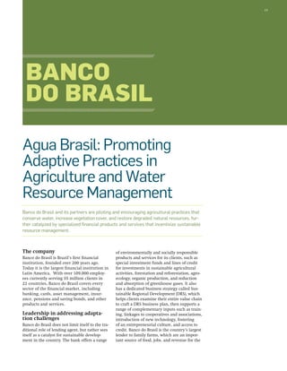 19 
Banco 
do Brasil 
Agua Brasil: Promoting 
Adaptive Practices in 
Agriculture and Water 
Resource Management 
Banco do Brasil and its partners are piloting and encouraging agricultural practices that 
conserve water, increase vegetation cover, and restore degraded natural resources, fur-ther 
catalyzed by specialized financial products and services that incentivize sustainable 
The company 
Banco do Brasil is Brazil’s first financial 
institution, founded over 200 years ago. 
Today it is the largest financial institution in 
Latin America. With over 109,000 employ-ees 
currently serving 55 million clients in 
22 countries, Banco do Brasil covers every 
sector of the financial market, including 
banking, cards, asset management, insur-ance, 
pensions and saving bonds, and other 
products and services. 
Leadership in addressing adapta-tion 
challenges 
Banco do Brasil does not limit itself to the tra-ditional 
role of lending agent, but rather sees 
itself as a catalyst for sustainable develop-ment 
in the country. The bank offers a range 
of environmentally and socially responsible 
products and services for its clients, such as 
special investment funds and lines of credit 
for investments in sustainable agricultural 
activities, forestation and reforestation, agro-ecology, 
organic production, and reduction 
and absorption of greenhouse gases. It also 
has a dedicated business strategy called Sus-tainable 
Regional Development (DRS), which 
helps clients examine their entire value chain 
to craft a DRS business plan, then supports a 
range of complementary inputs such as train-ing, 
linkages to cooperatives and associations, 
introduction of new technology, fostering 
of an entrepreneurial culture, and access to 
credit. Banco do Brasil is the country’s largest 
lender to family farms, which are an impor-tant 
source of food, jobs, and revenue for the 
resource management. 
 