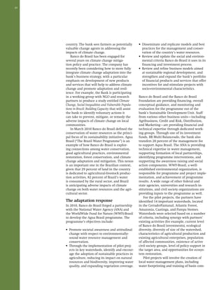 20 
country. The bank sees farmers as potentially 
valuable change agents in addressing the 
impacts of climate change. 
Banco do Brasil has been engaged for 
several years on climate change mitiga-tion 
policy and practice. The company has 
recently been considering how to more fully 
integrate climate change adaptation into the 
bank’s business strategy, with a particular 
emphasis on development of new products 
and services that will help to address climate 
change and promote adaptation and resil-ience. 
For example, the Bank is participating 
in a working group with NGO and research 
partners to produce a study entitled Climate 
Change, Social Inequalities and Vulnerable Popula-tions 
in Brazil: Building Capacity that will assist 
the bank to identify voluntary actions it 
can take to prevent, mitigate, or remedy the 
adverse impacts of climate change on local 
communities. 
In March 2010 Banco do Brasil defined the 
conservation of water resources as the princi-pal 
focus of its sustainability initiatives. Agua 
Brasil (“The Brazil Water Programme”) is an 
example of how Banco do Brasil is explor-ing 
connections among water conservation, 
good agricultural practices, environmental 
restoration, forest conservation, and climate 
change adaptation and mitigation. This nexus 
is an important one in the Brazilian context, 
given that 29 percent of land in the country 
is dedicated to agricultural-livestock produc-tion 
activities, 82 percent of Brazil’s water 
is consumed by the rural sector, and Brazil 
is anticipating adverse impacts of climate 
change on both water resources and the agri-cultural 
sector. 
The adaptation response 
In 2010, Banco do Brasil forged a partnership 
with the National Water Agency (ANA) and 
the WorldWide Fund for Nature (WWF)-Brasil 
to develop the Agua Brasil programme. The 
programme’s objectives include: 
• Promote societal awareness and attitudinal 
change with respect to environmentally-sound 
water resource management and 
conservation. 
• Through the implementation of pilot proj-ects 
in key watersheds, identify and encour-age 
the adoption of sustainable practices in 
agriculture, reducing its impact on natural 
resources and biodiversity, improving water 
quality, and expanding vegetation coverage. 
• Disseminate and replicate models and best 
practices for the management and conser-vation 
of the country’s water resources. 
• Review and update the social and environ-mental 
criteria Banco do Brasil it uses in its 
financing and investment process. 
• Review and refine business models aimed 
at sustainable regional development, and 
strengthen and expand the bank’s portfolio 
of financial products and services that offer 
incentives for and stimulate projects with 
socio-environmental characteristics. 
Banco do Brasil and the Banco do Brasil 
Foundation are providing financing, overall 
conceptual guidance, and monitoring and 
evaluation for the programme out of the 
bank’s Sustainable Development Unit. Staff 
from various other business units—including 
Agribusiness, Credit and Risk, Distribution, 
and Marketing—are providing financial and 
technical expertise through dedicated work-ing 
groups. Through one of its investment 
funds, BB Multi Balanceado, the bank also 
transfers 20 percent of the management fee 
to support Aqua Brasil. The ANA is providing 
technical expertise in water management, 
supporting formation of local partnerships, 
identifying programme interventions, and 
supporting the awareness raising and social 
action components. WWF-Brasil, a well-established 
environmental organization, is 
responsible for programme and project imple-mentation, 
and achievement of programme 
results. A wide range of other federal and 
state agencies, universities and research in-stitutions, 
and civil society organizations are 
providing inputs to the programme as well. 
For the pilot projects, the partners have 
identified 14 important watersheds, located 
in the Cerrado/Pantanal, Atlantic Forest, 
Amazonia, Caatinga, and Pampa biomes. 
Watersheds were selected based on a number 
of criteria, including synergy with partners’ 
existing activities (for example, current level 
of Banco do Brasil investments), ecological 
diversity, diversity of size of the watershed, 
characteristics of agricultural production and 
existing agricultural enterprises, population 
of affected communities, existence of active 
civil society groups, level of policy support in 
the target area, and opportunities for ecosys-tem 
restoration. 
Pilot projects will involve the creation of 
local water management plans, including 
water footprinting and training of basin com- 
 