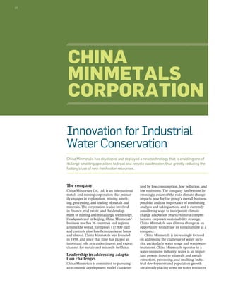 22 
China 
Minmetals 
Corporation 
Innovation for Industrial 
Water Conservation 
China Minmetals has developed and deployed a new technology that is enabling one of 
its large smelting operations to treat and recycle wastewater, thus greatly reducing the 
factory’s use of new freshwater resources. 
The company 
China Minmetals Co., Ltd. is an international 
metals and mining corporation that primar-ily 
engages in exploration, mining, smelt-ing, 
processing, and trading of metals and 
minerals. The corporation is also involved 
in finance, real estate, and the develop-ment 
of mining and metallurgic technology. 
Headquartered in Beijing, China Minmetals’ 
business reaches 26 countries and regions 
around the world. It employs 177,900 staff 
and controls nine listed companies at home 
and abroad. China Minmetals was founded 
in 1950, and since that time has played an 
important role as a major import and export 
channel for metals and minerals in China. 
Leadership in addressing adapta-tion 
challenges 
China Minmetals is committed to pursuing 
an economic development model character-ized 
by low consumption, low pollution, and 
low emissions. The company has become in-creasingly 
aware of the risks climate change 
impacts pose for the group’s overall business 
portfolio and the importance of conducting 
analysis and taking action, and is currently 
considering ways to incorporate climate 
change adaptation practices into a compre-hensive 
corporate sustainability strategy. 
China Minmetals sees climate change as an 
opportunity to increase its sustainability as a 
company. 
China Minmetals is increasingly focused 
on addressing the challenge of water secu-rity, 
particularly water usage and wastewater 
treatment. China Minmetals operates in a 
water-intensive industry: water is an impor-tant 
process input to minerals and metals 
extraction, processing, and smelting. Indus-trial 
development and population growth 
are already placing stress on water resources 
 