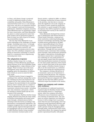 23 
in China, and climate change is projected 
to result in additional stresses on water 
availability and quality. China Minmetals is 
concerned about water use as a cost manage-ment 
issue, and also as an important measure 
of the company’s social and environmental 
performance. Individual companies owned by 
China Minmetals have set quantitative targets 
for water conservation, and China Minmetals 
has plans to conduct group-level water foot-print 
analysis and set group-level targets to 
lower its water use ratio as part of its emerg-ing 
sustainability strategy. 
One way that China Minmetals is cur-rently 
responding to the challenges of climate 
change—including water stress—is through 
the use of science and technology to achieve 
eco-efficiency, conserve resources, and 
promote the green economy across its value 
chain. One of its subsidiary companies is ap-plying 
an innovative technology to conserve 
water in a community that is experiencing 
increasing water stress. 
The adaptation response 
ZhuZhou Smelter Group, Ltd. is a large 
subsidiary of China Minmetals operating in 
Hunan Province in the city of ZhuZhou along 
the XiangJiang River, a large tributary of the 
Yangtze. Water security is one of the main 
development issues with which the city is 
grappling, given the dependence of millions 
of its citizens on access to water for their 
daily needs. 
ZhuZhou Smelter Group is engaged in 
smelting of zinc and lead, among other activi-ties. 
Smelting uses heat and chemicals to de-compose 
the ore that contains these metals, 
leaving just the metal behind. In the smelting 
process, water is mainly used as a coolant to 
lower the temperature of the metals. Process 
wastewater contains heavy metals—including 
zinc, lead, chromium, and arsenic—which 
are harmful to human health and the envi-ronment 
if left untreated. 
For its operations, ZhuZhou Smelter Group 
initially obtained water from the water utility 
in ZhuZhou municipality and treated waste-water 
through a chemical process before 
releasing it from the factory according to the 
government’s environmental regulations. The 
company recognized that its water usage ratio 
could be greatly improved through better wa-ter 
management and use of new technology. 
In 2005 ZhuZhou Smelter Group installed 
a new wastewater treatment plant at the 
Hunan smelter—updated in 2009—to address 
the challenge of protection of water resources 
in the province, and also due to concerns 
about the significant cost to the company of 
the volume of water needed for production. 
This initiative is a good example of the types 
of responses that will be required to respond 
to increasing water scarcity in the context of 
climate change. 
China Minmetals developed this technol-ogy 
in collaboration with Hunan Province’s 
Central South University, a respected aca-demic 
institution conducting leading-edge 
research in metallurgy and mining. This type 
of public-private partnership in the R&D 
process is groundbreaking in the Chinese 
context, and it was incentivized through 
a package of financial support from the 
government. Through this new wastewater 
treatment system, wastewater from smelting 
passes through a deep purification membrane 
that applies a dual process of ultrafiltration 
and reverse osmosis that is extremely effec-tive 
at filtering out very small particles of 
salt and organic matter from the wastewater. 
After deep purification treatment of wastewa-ter, 
the main quality indicators of the treated 
water are better than those of the local urban 
water supply, so ZhuZhou Smelter Group is 
able to use the treated water as a substitute 
for fresh water during the smelting process. 
The company is treating 100 percent of 
its wastewater, and re-use of wastewater is 
currently around 90 percent. The company’s 
total discharge of industrial wastewater has 
decreased by 90 percent compared with 2005, 
despite the fact that from 2005 to present 
industrial output has doubled at the smelter. 
Impact on company and commu-nity 
resilience 
The installation of a dedicated wastewater 
treatment plant by ZhuZhou Smelter Group 
will eventually result in a “closed-loop” 
system, where the company will achieve 
100 percent reuse of wastewater and have 
zero emission of industrial waste. The com-pany 
can achieve important cost reductions 
because it will no longer have to purchase 
water from the local municipality, and it has 
improved overall operational efficiency and 
sustainability. ZhuZhou Smelter is a highly 
visible operator along the XiangJiang River. 
Through public communication about water 
conservation efforts, the company has gained 
positive reputational benefits, with praise 
 