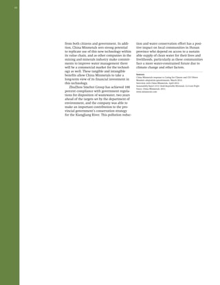 24 
from both citizens and government. In addi-tion, 
China Minmetals sees strong potential 
to replicate use of this new technology within 
its value chain, and as other companies in the 
mining and minerals industry make commit-ments 
to improve water management there 
will be a commercial market for the technol-ogy 
as well. These tangible and intangible 
benefits allow China Minmetals to take a 
long-term view of its financial investment in 
this technology. 
ZhuZhou Smelter Group has achieved 100 
percent compliance with government regula-tions 
for disposition of wastewater, two years 
ahead of the targets set by the department of 
environment, and the company was able to 
make an important contribution to the pro-vincial 
government’s conservation strategy 
for the XiangJiang River. This pollution reduc-tion 
and water conservation effort has a posi-tive 
impact on local communities in Hunan 
province who depend on access to a sustain-able 
supply of clean water for their lives and 
livelihoods, particularly as these communities 
face a more water-constrained future due to 
climate change and other factors. 
Sources: 
China Minmetals response to Caring for Climate and CEO Water 
Mandate adaptation questionnaire, March 2012. 
Interview with China Minmetals, April 2012. 
Sustainability Report 2010: Build Responsible Minmetals, Co-Create Bright 
Future. China Minmetals: 2011. 
www.minmetals.com 
 