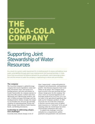 25 
The 
Coca-Cola 
Company 
Supporting Joint 
Stewardship of Water 
Resources 
As a result of a system-wide requirement for its bottling plants to assess and address local 
water vulnerabilities through plant-level improvements and local partnerships, in India 
Coca-Cola has achieved full balance between the groundwater used in beverage produc-tion 
and the amount of water the company is replenishing to nature and communities. 
The company 
The Coca-Cola Company is a global beverage 
company that sources ingredients; makes and 
sells concentrates, bases, and syrups to its 
bottling partners; and owns and markets its 
brands. System-wide, the company operates in 
more than 200 countries, markets more than 
500 brands and 3,500 beverage products, and 
sells 1.8 billion servings of beverages each day. 
Headquartered in Atlanta, Georgia, the compa-ny 
was founded over 126 years ago and today 
comprises six operating groups: Eurasia and 
Africa, Europe, Latin America, North America, 
Pacific, and Bottling Investments. 
Leadership in addressing adapta-tion 
challenges 
Coca-Cola views climate change as one of 
three “mega-trends”—along with global de-velopment 
and urbanization, and population 
growth—that threaten long-term water avail-ability 
on the planet. The Company views 
water security as the most pressing risk that 
climate change poses for the company. Not 
only is water an essential ingredient in all 
beverages produced by Coca-Cola, it is a cen-tral 
input to the agricultural ingredients that 
make up the Company’s products. In 2004 
Coca-Cola was one of the first companies 
to disclose concerns about stress on global 
water resources as a “risk factor” in its annual 
reporting under the United States Securities 
and Exchange Commission (SEC) rules. 
To address this challenge, Coca-Cola 
embarked on a comprehensive, global, 
qualitative and quantitative risk assessment 
 