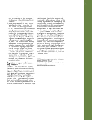 27 
their recharge capacity, and established 
check dams to reduce siltation and create 
reservoirs. 
• In the Kaladera area of the desert state of 
Rajasthan, Coca-Cola is partnering with 
local farmers and Krishi Vigyan Kendra 
(KVK), a government-run agricultural exten-sion 
agency, to promote drip irrigation. 
This method minimizes the use of water 
and fertilizer through a network of pipes, 
tubes, and emitters that enable water to 
drip slowly onto the plant and efficiently 
reach the roots. KVK provides training and 
technical support to participating farm-ers, 
while Coca-Cola finances the training 
modules and partial funding for the drip 
irrigation equipment. Three hundred farm-ers 
have installed drip irrigation systems, 
and the company plans to scale up the 
project to reach 1,000 farmers. The project 
is lowering farmers’ water and fertilizer 
costs, increasing their yields, and conserv-ing 
more than 1.5 billion liters of water 
annually across approximately 100 hectares 
of land in this water-scarce, agriculture-dependent 
region. 
Impact on company and commu-nity 
resilience 
Coca-Cola is able to calculate and quantify 
the benefits of its community water partner-ships 
through a rigorous, standardized meth-odology 
developed with technical assistance 
from two expert international environmental 
NGOs, The Nature Conservancy and the 
Global Environment & Technology Founda-tion. 
Coca-Cola’s water stewardship efforts in 
India have enabled the company to achieve 
full balance between the groundwater used in 
beverage production and the amount of water 
the company is replenishing to nature and 
communities. Achieving water balance in this 
critically important market not only helps the 
company reach its global water stewardship 
goals, it contributes to the company’s social 
license to operate, ensures a sustainable 
source of water for Coca-Cola products, and 
sets the company up for long-term growth. 
Coca-Cola’s SWPPs result in concrete 
benefits for the people living in the commu-nities 
that host Coca-Cola’s bottling plants. 
Access to a sustainable water supply trans-lates 
into improved health, improved liveli-hoods, 
and overall economic growth. Going 
forward, Coca-Cola is considering ways to 
marshal the power of its entire global supply 
chain—which includes agricultural produc-ers 
across the globe—around the issue of 
sustainable water use, with potential for an 
even larger-scale contribution to the abil-ity 
of vulnerable communities to adapt to a 
changing climate. 
Sources: 
Coca-Cola response to Caring for Climate and CEO Water Mandate 
adaptation questionnaire, March 2012. 
Interview with Coca Cola, April 2012. 
Water Stewardship and Replenish Reports 2011 and 2012. The Coca-Cola 
Company: 2011 and 2012. 
www.coca-cola.com; www.coca-colaindia.com 
 