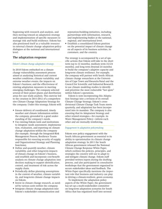 29 
beginning with research and analysis, and 
then moving toward an adaptation strategy 
and implementation of specific measures to 
manage risk and build resilience. Eskom has 
also positioned itself as a valuable resource 
in external climate change adaptation policy 
dialogues at the national and international 
level. 
The adaptation response 
Eskom’s climate change adaptation strategy 
In 2010 Eskom embarked on a climate 
change vulnerability assessment process 
aimed at analyzing historical and current 
weather conditions, climate variability, and 
extreme weather events; the impacts on 
Eskom’s business; and the effectiveness of 
existing adaptation measures in meeting 
emerging challenges. The company selected 
several of their power plants and distribution 
areas for case study analysis. This exercise led 
to the creation in 2011-2012 of a comprehen-sive 
Climate Change Adaptation Strategy for 
the company. Under this strategy, Eskom will: 
• Ensure delivery of coordinated, timely 
weather and climate information within 
the company, grounded in a good under-standing 
of the company’s needs. 
• Use existing Eskom tools and institutions 
to integrate needs assessment, implementa-tion, 
evaluation, and reporting on climate 
change adaptation within the company 
(for example, through the Integrated Risk 
Management Process, Resilience Teams 
responsible for ensuring security of supply, 
and Organizational Strategy and Planning 
functions). 
• Define and quantify weather, climate 
variability, and other long-term impacts 
of climate change on Eskom’s business, 
and establish and incorporate cost-benefit 
analysis on climate change adaptation into 
decision making to support identification, 
control, and treatment of risk across the 
supply chain. 
• Periodically define planning assumptions 
in the context of weather, climate variabil-ity, 
and long-term climate change impacts 
on Eskom. 
• Invest in climate change research, as need-ed 
by various units within the company. 
• Integrate climate change adaptation into 
Eskom’s stakeholder communication and 
reputation-building initiatives, including 
partnerships with information, research, 
and implementing bodies at the national, 
regional, and international level. 
• Establish a consolidated Eskom position 
on the potential impact of climate change 
on all aspects of its business activities, its 
customers, and the country. 
The strategy is accompanied by a set of spe-cific 
actions that Eskom will take in the short 
term (up to 12 months), medium term (12-24 
months), and long term (beyond 24 months) 
to build the company’s adaptive capacity and 
long-term climate resilience. For example, 
the company will partner with South African 
climate change researchers at the Universi-ties 
of Cape Town and Kwazulu-Natal and the 
Council for Scientific and Industrial Research 
to use climate modeling studies to identify 
and prioritize the most vulnerable “hot spots” 
within Eskom’s operations. 
Eskom is now incorporating this Adapta-tion 
Strategy into a revision of its overall 
Climate Change Strategy. Eskom’s cross-divisional 
Climate Change Task Team meets 
quarterly, and adaptation has been incorpo-rated 
into its mandate. The company is also 
ensuring that its Adaptation Strategy and 
other related strategies—for example, its 
Water Management Policy—inform each 
other and are mutually reinforcing. 
Engagement in adaptation policymaking 
Eskom sees policy engagement with the 
South African government as essential to its 
ability to operationalize its climate change 
adaptation strategy. In 2011 the South 
African government released the National 
Climate Change Response White Paper, 
which outlines the policies, principles, and 
strategies the country will use to adapt to 
and mitigate climate change. Eskom staff 
provided written inputs during the drafting 
process, and also participated in consultative 
workshops that the government organized to 
secure stakeholder ideas and feedback. The 
White Paper specifically mentions the impor-tant 
role that business and industry can play 
in driving a climate-resilient, green economy. 
To implement the adaptation policy 
aspects of the White Paper, the government 
has set up a multi-stakeholder committee 
on long-term adaptation scenarios for South 
Africa that has organized itself into sectoral 
 