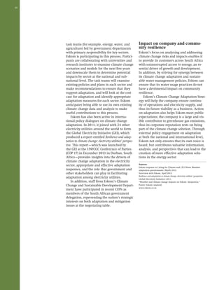 30 
task teams (for example, energy, water, and 
agriculture) led by government departments 
with primary responsibility for key sectors. 
Eskom is participating in this process. Partici-pants 
are collaborating with universities and 
research institutes to examine climate change 
scenarios and models for the next five years 
and downscale them to determine potential 
impacts by sector at the national and sub-national 
level. The task teams will examine 
existing policies and plans in each sector and 
make recommendations to ensure that they 
support adaptation, and will look at the cost 
case for adaptation and identify appropriate 
adaptation measures for each sector. Eskom 
anticipates being able to use its own existing 
climate change data and analysis to make 
useful contributions to this process. 
Eskom has also been active in interna-tional 
policy dialogues on climate change 
adaptation. In 2011, it joined with 24 other 
electricity utilities around the world to form 
the Global Electricity Initiative (GEI), which 
produced a report entitled Resilience and adap-tation 
to climate change: electricity utilities’ perspec-tive. 
This report—which was launched by 
the GEI at the UNFCCC Conference of Parties 
(COP 17) in December 2011 in Durban, South 
Africa—provides insights into the drivers of 
climate change adaptation in the electricity 
sector, appropriate and effective adaptation 
responses, and the role that government and 
other stakeholders can play in facilitating 
adaptation among electricity utilities. 
In addition, staff from Eskom’s Climate 
Change and Sustainable Development Depart-ment 
have participated in recent COPs as 
members of the South African government 
delegation, representing the nation’s strategic 
interests on both adaptation and mitigation 
issues at the negotiating table. 
Impact on company and commu-nity 
resilience 
Eskom’s focus on analyzing and addressing 
climate change risks and impacts enables it 
to provide its customers across South Africa 
with uninterrupted access to energy, an es-sential 
driver of growth and development. 
In addition, by striving for synergy between 
its climate change adaptation and sustain-able 
water management policies, Eskom can 
ensure that its water usage practices do not 
have a detrimental impact on community 
resilience. 
Eskom’s Climate Change Adaptation Strat-egy 
will help the company ensure continu-ity 
of operations and electricity supply, and 
thus its future viability as a business. Action 
on adaptation also helps Eskom meet public 
expectations; the company is a large and vis-ible 
contributor to greenhouse gas emissions, 
thus its corporate reputation rests on being 
part of the climate change solution. Through 
external policy engagement on adaptation 
at both the national and international level, 
Eskom not only ensures that its own voice is 
heard, but contributes valuable information, 
analysis, and perspectives that can lead to the 
creation of more effective adaptation solu-tions 
in the energy sector. 
Sources: 
Eskom response to Caring for Climate and CEO Water Mandate 
adaptation questionnaire, March 2012. 
Interview with Eskom, April 2012. 
Resilience and adaptation to climate change: electricity utilities’ perspective. 
Global Electricity Initiative: 2011. 
“Weather and climate change impacts on Eskom: Adaptation.” 
Poster. Eskom: undated. 
www.eskom.co.za 
 