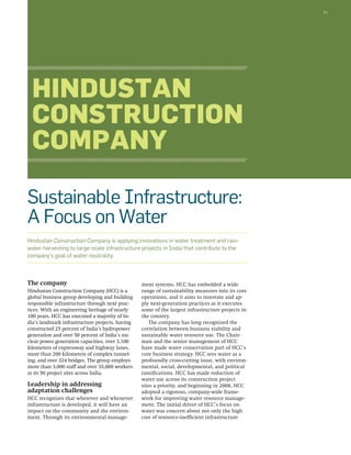 31 
Hindustan 
Construction 
Company 
Sustainable Infrastructure: 
A Focus on Water 
Hindustan Construction Company is applying innovations in water treatment and rain-water 
harvesting to large-scale infrastructure projects in India that contribute to the 
The company 
Hindustan Construction Company (HCC) is a 
global business group developing and building 
responsible infrastructure through next prac-tices. 
With an engineering heritage of nearly 
100 years, HCC has executed a majority of In-dia’s 
landmark infrastructure projects, having 
constructed 25 percent of India’s hydropower 
generation and over 50 percent of India’s nu-clear 
power generation capacities, over 3,100 
kilometers of expressway and highway lanes, 
more than 200 kilometers of complex tunnel-ing, 
and over 324 bridges. The group employs 
more than 3,000 staff and over 35,000 workers 
at its 50 project sites across India. 
Leadership in addressing 
adaptation challenges 
HCC recognizes that wherever and whenever 
infrastructure is developed, it will have an 
impact on the community and the environ-ment. 
Through its environmental manage-ment 
systems, HCC has embedded a wide 
range of sustainability measures into its core 
operations, and it aims to innovate and ap-ply 
next-generation practices as it executes 
some of the largest infrastructure projects in 
the country. 
The company has long recognized the 
correlation between business viability and 
sustainable water resource use. The Chair-man 
and the senior management of HCC 
have made water conservation part of HCC’s 
core business strategy. HCC sees water as a 
profoundly cross-cutting issue, with environ-mental, 
social, developmental, and political 
ramifications. HCC has made reduction of 
water use across its construction project 
sites a priority, and beginning in 2008, HCC 
adopted a rigorous, company-wide frame-work 
for improving water resource manage-ment. 
The initial driver of HCC’s focus on 
water was concern about not only the high 
cost of resource-inefficient infrastructure 
company’s goal of water neutrality. 
 