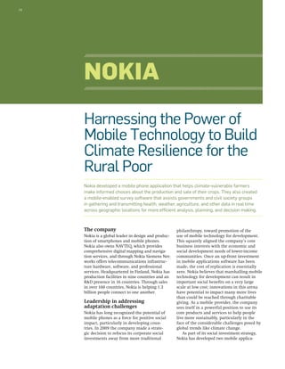 34 
Harnessing the Power of 
Mobile Technology to Build 
Climate Resilience for the 
Rural Poor 
Nokia developed a mobile phone application that helps climate-vulnerable farmers 
make informed choices about the production and sale of their crops. They also created 
a mobile-enabled survey software that assists governments and civil society groups 
in gathering and transmitting health, weather, agriculture, and other data in real time 
across geographic locations for more efficient analysis, planning, and decision making. 
The company 
Nokia is a global leader in design and produc-tion 
of smartphones and mobile phones. 
Nokia also owns NAVTEQ, which provides 
comprehensive digital mapping and naviga-tion 
services, and through Nokia Siemens Net-works 
offers telecommunications infrastruc-ture 
hardware, software, and professional 
services. Headquartered in Finland, Nokia has 
production facilities in nine countries and an 
R&D presence in 16 countries. Through sales 
in over 160 countries, Nokia is helping 1.3 
billion people connect to one another. 
Leadership in addressing 
adaptation challenges 
Nokia has long recognized the potential of 
mobile phones as a force for positive social 
impact, particularly in developing coun-tries. 
In 2009 the company made a strate-gic 
decision to refocus its corporate social 
investments away from more traditional 
philanthropy, toward promotion of the 
use of mobile technology for development. 
This squarely aligned the company’s core 
business interests with the economic and 
social development needs of lower-income 
communities. Once an up-front investment 
in mobile applications software has been 
made, the cost of replication is essentially 
zero. Nokia believes that marshalling mobile 
technology for development can result in 
important social benefits on a very large 
scale at low cost; innovations in this arena 
have potential to impact many more lives 
than could be reached through charitable 
giving. As a mobile provider, the company 
sees itself in a powerful position to use its 
core products and services to help people 
live more sustainably, particularly in the 
face of the considerable challenges posed by 
global trends like climate change. 
As part of its social investment strategy, 
Nokia has developed two mobile applica- 
Nokia 
 