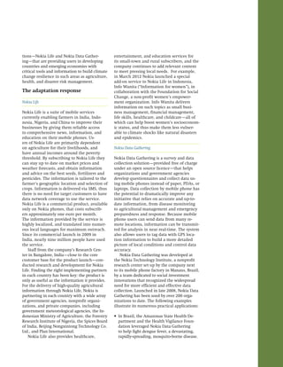 35 name of publication 
tions—Nokia Life and Nokia Data Gather-ing— 
that are providing users in developing 
countries and emerging economies with 
critical tools and information to build climate 
change resilience in such areas as agriculture, 
health, and disaster risk management. 
The adaptation response 
Nokia Life 
Nokia Life is a suite of mobile services 
currently enabling farmers in India, Indo-nesia, 
Nigeria, and China to improve their 
businesses by giving them reliable access 
to comprehensive news, information, and 
education on their mobile phones. Us-ers 
of Nokia Life are primarily dependent 
on agriculture for their livelihoods, and 
have annual incomes around the poverty 
threshold. By subscribing to Nokia Life they 
can stay up to date on market prices and 
weather forecasts, and obtain information 
and advice on the best seeds, fertilizers and 
pesticides. The information is tailored to the 
farmer’s geographic location and selection of 
crops. Information is delivered via SMS, thus 
there is no need for target customers to have 
data network coverage to use the service. 
Nokia Life is a commercial product, available 
only on Nokia phones, that costs subscrib-ers 
approximately one euro per month. 
The information provided by the service is 
highly localized, and translated into numer-ous 
local languages for maximum outreach. 
Since its commercial launch in 2009 in 
India, nearly nine million people have used 
the service. 
Staff from the company’s Research Cen-ter 
in Bangalore, India—close to the core 
customer base for the product launch—con-ducted 
research and development for Nokia 
Life. Finding the right implementing partners 
in each country has been key: the product is 
only as useful as the information it provides. 
For the delivery of high-quality agricultural 
information through Nokia Life, Nokia is 
partnering in each country with a wide array 
of government agencies, nonprofit organi-zations, 
and private companies, including 
government meteorological agencies, the In-donesian 
Ministry of Agriculture, the Forestry 
Research Institute of Nigeria, the Spices Board 
of India, Beijing Nongxintong Technology Co. 
Ltd., and Plan International. 
Nokia Life also provides healthcare, 
entertainment, and education services for 
its small-town and rural subscribers, and the 
company continues to add relevant content 
to meet pressing local needs. For example, 
in March 2012 Nokia launched a special 
add-on service to Nokia Life in Indonesia, 
Info Wanita (“Information for women”), in 
collaboration with the Foundation for Social 
Change, a non-profit women’s empower-ment 
organization. Info Wanita delivers 
information on such topics as small busi-ness 
management, financial management, 
life skills, healthcare, and childcare—all of 
which can help boost women’s socioeconom-ic 
status, and thus make them less vulner-able 
to climate shocks like natural disasters 
and epidemics. 
Nokia Data Gathering 
Nokia Data Gathering is a survey and data 
collection solution—provided free of charge 
under an open source licence—that helps 
organizations and government agencies 
develop questionnaires and collect data us-ing 
mobile phones instead of paper, PDAs, or 
laptops. Data collection by mobile phone has 
the potential to dramatically improve any 
initiative that relies on accurate and up-to-date 
information, from disease monitoring 
to agricultural management and emergency 
preparedness and response. Because mobile 
phone users can send data from many re-mote 
locations, information can be transmit-ted 
for analysis in near real-time. The system 
also allows users to tag data with GPS loca-tion 
information to build a more detailed 
picture of local conditions and control data 
accuracy. 
Nokia Data Gathering was developed at 
the Nokia Technology Institute, a nonprofit 
research center set up by the company next 
to its mobile phone factory in Manaus, Brazil, 
by a team dedicated to social investment 
innovations that recognized the widespread 
need for more efficient and effective data 
collection. Launched in late 2008, Nokia Data 
Gathering has been used by over 200 orga-nizations 
to date. The following examples 
illustrate its numerous practical applications: 
• In Brazil, the Amazonas State Health De-partment 
and the Health Vigilance Foun-dation 
leveraged Nokia Data Gathering 
to help fight dengue fever, a devastating, 
rapidly-spreading, mosquito-borne disease. 
 