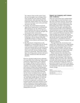 36 
The software helps health workers iden-tify 
and investigate cases of dengue fever 
more quickly for more effective analysis 
and treatment. After piloting Nokia Data 
Gathering, health workers saw a 93 percent 
reduction in dengue cases in the area from 
one year to the next. 
• In Kenya, the United Nations Food and 
Agricultural Organization is working with 
NGO partners to use the software to col-lect 
and publish data from over 500 water 
points and sources to alleviate drought risk 
among pastoralist communities. 
• Also in Kenya, the Sygenta Foundation for 
Sustainable Agriculture is using Nokia Data 
Gathering to survey climate-vulnerable 
smallholder farmers to enhance the Foun-dation’s 
service delivery and farmers’ food 
security. 
• The Department of Agriculture in the 
Philippines, in partnership with the World 
Wildlife Fund, is using the software to 
track and transmit data on crop stock levels 
and prices of agricultural goods, enabling 
faster and better decision making among 
producers nationwide. Nokia Data Gather-ing 
is also being used to monitor and assess 
damages caused by El Niño and natural 
disasters. 
Based on valuable feedback from stakehold-ers 
using Nokia Data Gathering, Nokia makes 
continuous improvements to the software: 
for example, adding new fields, predictive 
text, pull-down menus with pre-set lists of 
responses, and standard compliance. Several 
new releases of Nokia Data Gathering have 
been developed in partnership with academic 
institutions, such as the Department of Com-puter 
Science at the University of Nairobi 
and the Center for Mobile Research and In-novation 
at Seton Hall University. Although 
Nokia Data Gathering was initially built for 
use with Nokia mobile phones, in 2010 the 
company decided to make it open source. 
It can now be replicated, customized, and 
localized quickly and easily anywhere in the 
world, creating new business opportunities 
for local information technology developers 
and entrepreneurs, and adding flexibility and 
independence for users. 
Impact on company and commu-nity 
resilience 
These two innovations have enabled Nokia 
to closely align its social investment strat-egy 
with its business interests, thus greatly 
increasing the scale and depth of the com-pany’s 
impact on human well-being in the 
developing world. Nokia is also gaining 
business value through a growing positive 
brand association with current individual 
and institutional users in important growth 
markets for the company, and these products 
have a sustainable financial trajectory. Next 
steps for Nokia may include the develop-ment 
of mobile-based tools and applications 
specifically aimed at improving the ability 
of governments, international and local 
organizations, and citizens to prepare for and 
respond to disasters. 
Through Nokia Life, low-income rural 
citizens have improved access to high-quality, 
locally-relevant information about weather, 
markets, and technologies. They can use 
this information to better anticipate climate 
change-related risks and impacts and make 
adaptation investments and decisions. 
Nokia estimates that with Nokia Data 
Gathering, the collection of field data can 
be twice as fast and half as expensive as 
traditional “pen and paper” data collection 
methods. Rapid yet accurate data collection 
on health and weather hazards, among other 
factors, will greatly facilitate the ability of 
government agencies and NGOs to put plans 
and programmes in place that build resilience 
in communities that are most vulnerable to 
climate change. 
Sources: 
Interview with Nokia, April 2012 
Sustainability Report 2010. Nokia: 2011. 
www.nokia.com 
www.projects.developer.nokia.com 
 