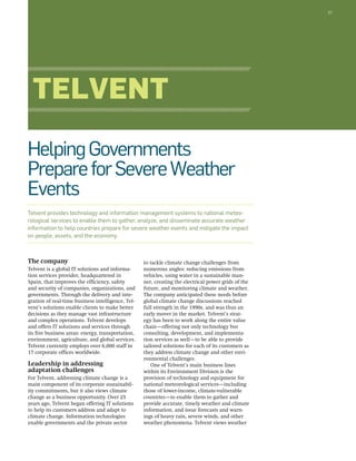 37 
Telvent 
Helping Governments 
Prepare for Severe Weather 
Events 
Telvent provides technology and information management systems to national meteo-rological 
services to enable them to gather, analyze, and disseminate accurate weather 
information to help countries prepare for severe weather events and mitigate the impact 
on people, assets, and the economy. 
to tackle climate change challenges from 
numerous angles: reducing emissions from 
vehicles, using water in a sustainable man-ner, 
creating the electrical power grids of the 
future, and monitoring climate and weather. 
The company anticipated these needs before 
global climate change discussions reached 
full strength in the 1990s, and was thus an 
early mover in the market. Telvent’s strat-egy 
has been to work along the entire value 
chain—offering not only technology but 
consulting, development, and implementa-tion 
services as well—to be able to provide 
tailored solutions for each of its customers as 
they address climate change and other envi-ronmental 
challenges. 
One of Telvent’s main business lines 
within its Environment Division is the 
provision of technology and equipment for 
national meteorological services—including 
those of lower-income, climate-vulnerable 
countries—to enable them to gather and 
provide accurate, timely weather and climate 
information, and issue forecasts and warn-ings 
of heavy rain, severe winds, and other 
weather phenomena. Telvent views weather 
The company 
Telvent is a global IT solutions and informa-tion 
services provider, headquartered in 
Spain, that improves the efficiency, safety 
and security of companies, organizations, and 
governments. Through the delivery and inte-gration 
of real-time business intelligence, Tel-vent’s 
solutions enable clients to make better 
decisions as they manage vast infrastructure 
and complex operations. Telvent develops 
and offers IT solutions and services through 
its five business areas: energy, transportation, 
environment, agriculture, and global services. 
Telvent currently employs over 6,000 staff in 
17 corporate offices worldwide. 
Leadership in addressing 
adaptation challenges 
For Telvent, addressing climate change is a 
main component of its corporate sustainabil-ity 
commitments, but it also views climate 
change as a business opportunity. Over 25 
years ago, Telvent began offering IT solutions 
to help its customers address and adapt to 
climate change. Information technologies 
enable governments and the private sector 
 