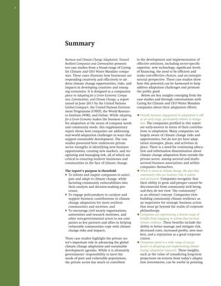 4 
Summary 
Business and Climate Change Adaptation: Toward 
Resilient Companies and Communities presents 
ten case studies from a broad range of Caring 
for Climate and CEO Water Mandate compa-nies. 
These cases illustrate how businesses are 
responding creatively and effectively to ad-dress 
climate change opportunities, risks, and 
impacts in developing countries and emerg-ing 
economies. It is designed as a companion 
piece to Adapting for a Green Economy: Compa-nies, 
Communities, and Climate Change, a report 
issued in June 2011 by the United Nations 
Global Compact, the United Nations Environ-ment 
Programme (UNEP), the World Resourc-es 
Institute (WRI), and Oxfam. While Adapting 
for a Green Economy makes the business case 
for adaptation at the nexus of company needs 
and community needs, this supplementary 
report shows how companies are addressing 
real-world adaptation challenges in ways that 
support sustainable development. The case 
studies presented here underscore private 
sector strengths in identifying new business 
opportunities, creating new markets, and rec-ognizing 
and managing risk, all of which are 
critical to ensuring resilient businesses and 
communities in the face of climate change. 
The report’s purpose is threefold: 
• To inform and inspire companies to antici-pate 
and adapt to climate change, while 
factoring community vulnerabilities into 
their analysis and decision-making pro-cesses; 
• To engage policymakers to catalyze and 
support business contributions to climate 
change adaptation for more resilient 
communities and societies; and 
• To encourage civil society organizations, 
universities and research institutes, and 
other non-governmental actors to see com-panies 
as key partners and allies in helping 
vulnerable communities cope with climate 
change risks and impacts. 
These case studies highlight the private sec-tor’s 
important role in advancing the global 
climate change adaptation and sustainable 
development agendas. While it is ultimately 
governments’ responsibility to meet the 
needs of poor and vulnerable populations, 
the private sector has much to contribute 
to the development and implementation of 
effective solutions, including sector-specific 
expertise, new technology, significant levels 
of financing, the need to be efficient and 
make cost-effective choices, and an entrepre-neurial 
perspective. These case studies show 
how this potential can be harnessed to help 
address adaptation challenges and promote 
the public good. 
Below are key insights emerging from the 
case studies and through conversations with 
Caring for Climate and CEO Water Mandate 
companies about their adaptation efforts: 
◆ Overall, business engagement in adaptation is still 
at an early stage, particularly relative to mitiga-tion. 
The companies profiled in this report 
are early-movers in terms of their contribu-tions 
to adaptation. Many companies are 
largely aware of climate change risks and 
opportunities, but do not yet have adap-tation 
strategies, plans, and activities in 
place. There is a need for continuing educa-tion 
and information dissemination about 
climate change adaptation from outside the 
private sector, among sectoral and multi-sectoral 
business associations and within 
companies themselves. 
◆ When it comes to climate change, the idea that 
community risks are business risks is salient 
and persuasive. Companies recognize that 
their ability to grow and prosper cannot be 
disconnected from community well being, 
and they do not view “the community” 
as an abstract concept. Companies view 
building community climate resilience as 
an imperative for strategic business action 
that must go beyond the realm of corporate 
philanthropy. 
◆ Companies are experiencing a diverse range of 
benefits from engaging in actions that increase 
climate resilience. These benefits include the 
ability to better manage and mitigate risk, 
decreased costs, increased profits, new mar-kets, 
and a reputation as a good corporate 
citizen. 
◆ Companies point to a wide range of success 
factors in designing and implementing climate 
change adaptation measures. These insights, 
such as the value of considering long-term 
projections on returns from today’s adapta-tion 
investments, can be useful in pointing 
 