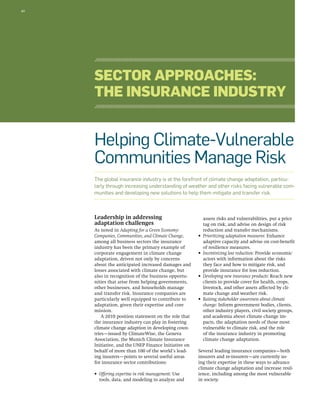 40 
Sector Approaches: 
The Insurance Industry 
Helping Climate-Vulnerable 
Communities Manage Risk 
The global insurance industry is at the forefront of climate change adaptation, particu-larly 
through increasing understanding of weather and other risks facing vulnerable com-munities 
and developing new solutions to help them mitigate and transfer risk. 
Leadership in addressing 
adaptation challenges 
As noted in Adapting for a Green Economy: 
Companies, Communities, and Climate Change, 
among all business sectors the insurance 
industry has been the primary example of 
corporate engagement in climate change 
adaptation, driven not only by concerns 
about the anticipated increased damages and 
losses associated with climate change, but 
also in recognition of the business opportu-nities 
that arise from helping governments, 
other businesses, and households manage 
and transfer risk. Insurance companies are 
particularly well equipped to contribute to 
adaptation, given their expertise and core 
mission. 
A 2010 position statement on the role that 
the insurance industry can play in fostering 
climate change adaption in developing coun-tries— 
issued by ClimateWise, the Geneva 
Association, the Munich Climate Insurance 
Initiative, and the UNEP Finance Initiative on 
behalf of more than 100 of the world’s lead-ing 
insurers—points to several useful areas 
for insurance sector contributions: 
• Offering expertise in risk management: Use 
tools, data, and modeling to analyze and 
assess risks and vulnerabilities, put a price 
tag on risk, and advise on design of risk 
reduction and transfer mechanisms. 
• Prioritizing adaptation measures: Enhance 
adaptive capacity and advise on cost-benefit 
of resilience measures. 
• Incentivizing loss reduction: Provide economic 
actors with information about the risks 
they face and how to mitigate risk, and 
provide insurance for loss reduction. 
• Developing new insurance products: Reach new 
clients to provide cover for health, crops, 
livestock, and other assets affected by cli-mate 
change and weather risk. 
• Raising stakeholder awareness about climate 
change: Inform government bodies, clients, 
other industry players, civil society groups, 
and academia about climate change im-pacts, 
the adaptation needs of those most 
vulnerable to climate risk, and the role 
of the insurance industry in promoting 
climate change adaptation. 
Several leading insurance companies—both 
insurers and re-insurers—are currently us-ing 
their expertise in these ways to advance 
climate change adaptation and increase resil-ience, 
including among the most vulnerable 
in society. 
 