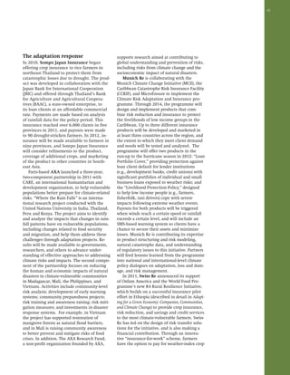 41 
The adaptation response 
In 2010, Sompo Japan Insurance began 
offering crop insurance to rice farmers in 
northeast Thailand to protect them from 
catastrophic losses due to drought. The prod-uct 
was developed in collaboration with the 
Japan Bank for International Cooperation 
(JBIC) and offered through Thailand’s Bank 
for Agriculture and Agricultural Coopera-tives 
(BAAC), a state-owned enterprise, to 
its loan clients at an affordable commercial 
rate. Payments are made based on analysis 
of rainfall data for the policy period. This 
insurance reached over 6,000 clients in five 
provinces in 2011, and payouts were made 
to 90 drought-stricken farmers. In 2012, in-surance 
will be made available to farmers in 
nine provinces, and Sompo Japan Insurance 
will consider refinements to the product, 
coverage of additional crops, and marketing 
of the product to other countries in South-east 
Asia. 
Paris-based AXA launched a three-year, 
two-component partnership in 2011 with 
CARE, an international humanitarian and 
development organization, to help vulnerable 
populations better prepare for climate-related 
risks. “Where the Rain Falls” is an interna-tional 
research project conducted with the 
United Nations University in India, Thailand, 
Peru and Kenya. The project aims to identify 
and analyze the impacts that changes in rain-fall 
patterns have on vulnerable populations, 
including changes related to food security 
and migration, and help them address these 
challenges through adaptation projects. Re-sults 
will be made available to governments, 
researchers, and others to advance under-standing 
of effective approaches to addressing 
climate risks and impacts. The second compo-nent 
of the partnership focuses on reducing 
the human and economic impacts of natural 
disasters in climate-vulnerable communities 
in Madagascar, Mali, the Philippines, and 
Vietnam. Activities include community-level 
risk analysis; development of early warning 
systems; community preparedness projects; 
risk training and awareness raising; risk miti-gation 
measures; and investments in disaster 
response systems. For example, in Vietnam 
the project has supported restoration of 
mangrove forests as natural flood barriers, 
and in Mali is raising community awareness 
to better prevent and mitigate risks of food 
crises. In addition, The AXA Research Fund, 
a non-profit organization founded by AXA, 
supports research aimed at contributing to 
global understanding and prevention of risks, 
including risks from climate change and the 
socioeconomic impact of natural disasters. 
Munich Re is collaborating with the 
Munich Climate Change Initiative (MCII), the 
Caribbean Catastrophe Risk Insurance Facility 
(CCRIF), and MicroEnsure to implement the 
Climate Risk Adaptation and Insurance pro-gramme. 
Through 2014, the programme will 
design and implement products that com-bine 
risk reduction and insurance to protect 
the livelihoods of low income groups in the 
Caribbean. Up to three different insurance 
products will be developed and marketed in 
at least three countries across the region, and 
the extent to which they meet client demand 
and needs will be tested and analyzed. The 
programme will offer two products in the 
run-up to the hurricane season in 2012: “Loan 
Portfolio Cover,” providing protection against 
loan client default for lender institutions 
(e.g., development banks, credit unions) with 
significant portfolios of individual and small 
business loans exposed to weather risks; and 
the “Livelihood Protection Policy,” designed 
to help low income people (e.g., farmers, 
fisherfolk, taxi drivers) cope with severe 
impacts following extreme weather events. 
Payouts for both products will be triggered 
when winds reach a certain speed or rainfall 
exceeds a certain level, and will include an 
SMS-based warning system so clients have a 
chance to secure their assets and minimize 
losses. Munich Re is contributing its expertise 
in product structuring and risk modeling, 
natural catastrophe data, and understanding 
of regulatory issues to this initiative. Partners 
will feed lessons learned from the programme 
into national and international-level climate 
policy dialogues on adaptation, loss and dam-age, 
and risk management. 
In 2011, Swiss Re announced its support 
of Oxfam America and the World Food Pro-gramme’s 
new R4 Rural Resilience Initiative, 
which builds on a successful insurance pilot 
effort in Ethiopia (described in detail in Adapt-ing 
for a Green Economy: Companies, Communities, 
and Climate Change) to provide crop insurance, 
risk reduction, and savings and credit services 
to the most climate-vulnerable farmers. Swiss 
Re has led on the design of risk transfer solu-tions 
for the initiative, and is also making a 
financial contribution. Through an innova-tive 
“insurance-for-work” scheme, farmers 
have the option to pay for weather-index crop 
 