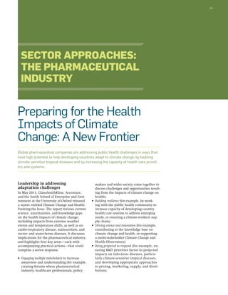 43 
Sector Approaches: 
The Pharmaceutical 
Industry 
Preparing for the Health 
Impacts of Climate 
Change: A New Frontier 
Global pharmaceutical companies are addressing public health challenges in ways that 
have high potential to help developing countries adapt to climate change, by tackling 
climate-sensitive tropical diseases and by increasing the capacity of health care provid-ers 
Leadership in addressing 
adaptation challenges 
In May 2011, GlaxoSmithKline, Accenture, 
and the Smith School of Enterprise and Envi-ronment 
at the University of Oxford released 
a report entitled Climate Change and Health: 
Framing the Issue. The report reviews current 
science, uncertainties, and knowledge gaps 
on the health impacts of climate change, 
including impacts from extreme weather 
events and temperature shifts, as well as on 
cardio-respiratory disease, malnutrition, and 
vector- and water-borne diseases. It discusses 
implications for the pharmaceutical industry, 
and highlights four key areas—each with 
accompanying practical actions—that could 
comprise a sector response: 
• Engaging multiple stakeholders to increase 
awareness and understanding (for example, 
creating forums where pharmaceutical 
industry, healthcare professionals, policy 
makers and wider society come together to 
discuss challenges and opportunities result-ing 
from the impacts of climate change on 
health). 
• Building resilience (for example, by work-ing 
with the public health community to 
increase capacity of developing country 
health care systems to address emerging 
needs, or ensuring a climate-resilient sup-ply 
chain). 
• Driving science and innovation (for example, 
contributing to the knowledge base on 
climate change and health, or supporting 
a multi-stakeholder Climate Change and 
Health Observatory). 
• Being prepared to respond (for example, en-suring 
R&D priorities factor in projected 
impacts on infectious diseases, particu-larly 
climate-sensitive tropical diseases, 
and developing appropriate approaches 
to pricing, marketing, supply, and distri-bution). 
and systems.. 
 