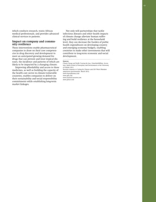 45 
which conducts research, trains African 
medical professionals, and provides advanced 
clinical services to patients. 
Impact on company and commu-nity 
resilience 
These interventions enable pharmaceutical 
companies to draw on their core competen-cies 
in drug discovery and development to 
meet an anticipated growing demand for 
drugs that can prevent and treat tropical dis-eases, 
the incidence and patterns of which are 
likely to be impacted by a changing climate. 
Improving affordability and access to these 
medicines, as well as building the capacity of 
the health care sector in climate-vulnerable 
countries, enables companies to deliver on 
their sustainability and social responsibility 
commitments while establishing long-term 
market linkages. 
Not only will partnerships that tackle 
infectious diseases and other health impacts 
of climate change alleviate human suffer-ing 
and build resilience at the household 
level, they can decrease the burden of public 
health expenditures on developing country 
and emerging economy budgets, enabling 
countries to make other investments that will 
contribute to long-term economic and social 
development. 
Sources: 
Climate Change and Health: Framing the Issue. GlaxoSmithKline, Accen-ture, 
Smith School of Enterprise and Environment at the University 
of Oxford: 2011. 
Novartis response to Caring for Climate and CEO Water Mandate 
adaptation questionnaire, March 2012. 
www.bayerpharma.com 
www.gsk.com 
www.malaria-novartis.com 
www.pfizer.com 
 