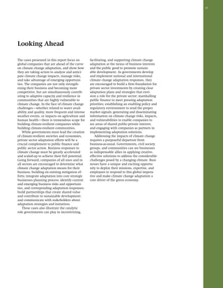47 
Looking Ahead 
The cases presented in this report focus on 
global companies that are ahead of the curve 
on climate change adaptation, and show how 
they are taking action to analyze and antici-pate 
climate change impacts, manage risks, 
and take advantage of emerging opportuni-ties. 
The companies are not only strength-ening 
their business and becoming more 
competitive, but are simultaneously contrib-uting 
to adaptive capacity and resilience in 
communities that are highly vulnerable to 
climate change. In the face of climate change 
challenges—whether related to water avail-ability 
and quality, more frequent and intense 
weather events, or impacts on agriculture and 
human health—there is tremendous scope for 
building climate-resilient companies while 
building climate-resilient communities. 
While governments must lead the creation 
of climate-resilient societies and economies, 
private sector adaptation efforts will be a 
crucial complement to public finance and 
public sector action. Business responses to 
climate change must be greatly accelerated 
and scaled-up to achieve their full potential. 
Going forward, companies of all sizes and in 
all sectors are encouraged to determine what 
climate change adaptation means for their 
business, building on existing mitigation ef-forts; 
integrate adaptation into core strategic 
businesses planning process; identify current 
and emerging business risks and opportuni-ties, 
and corresponding adaptation responses; 
build partnerships that create shared value 
and contribute to sustainable development; 
and communicate with stakeholders about 
adaptation strategies and initiatives. 
These cases also illustrate the catalytic 
role governments can play in incentivizing, 
facilitating, and supporting climate change 
adaptation at the nexus of business interests 
and the public good to promote sustain-able 
development. As governments develop 
and implement national and international 
climate change adaptation responses, they 
are encouraged to build a firm foundation for 
private sector investments by creating clear 
adaptation plans and strategies that envi-sion 
a role for the private sector; marshalling 
public finance to meet pressing adaptation 
priorities; establishing an enabling policy and 
regulatory environment to send the proper 
market signals; generating and disseminating 
information on climate change risks, impacts, 
and vulnerabilities to enable companies to 
see areas of shared public-private interest; 
and engaging with companies as partners in 
implementing adaptation solutions. 
Addressing the impacts of climate change 
requires a purposeful departure from 
business-as-usual. Governments, civil society 
groups, and communities can see businesses 
as indispensable allies in applying creative, 
effective solutions to address the considerable 
challenges posed by a changing climate. Busi-nesses 
have a unique and exciting opportu-nity 
to deploy their missions, expertise, and 
employees to respond to this global impera-tive 
and make climate change adaptation a 
core driver of the green economy. 
 