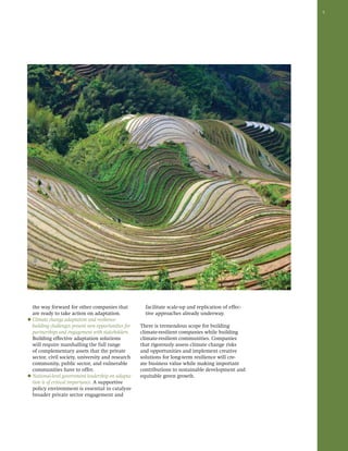 5 
the way forward for other companies that 
are ready to take action on adaptation. 
◆ Climate change adaptation and resilience-building 
challenges present new opportunities for 
partnerships and engagement with stakeholders. 
Building effective adaptation solutions 
will require marshalling the full range 
of complementary assets that the private 
sector, civil society, university and research 
community, public sector, and vulnerable 
communities have to offer. 
◆ National-level government leadership on adapta-tion 
is of critical importance. A supportive 
policy environment is essential to catalyze 
broader private sector engagement and 
facilitate scale-up and replication of effec-tive 
approaches already underway. 
There is tremendous scope for building 
climate-resilient companies while building 
climate-resilient communities. Companies 
that rigorously assess climate change risks 
and opportunities and implement creative 
solutions for long-term resilience will cre-ate 
business value while making important 
contributions to sustainable development and 
equitable green growth. 
 