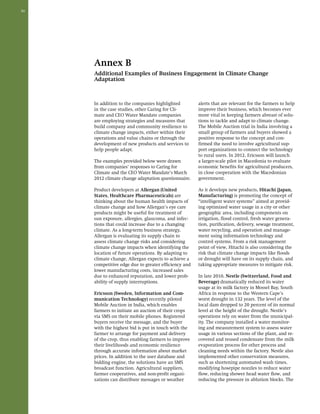 50 
Annex B 
Additional Examples of Business Engagement in Climate Change 
Adaptation 
In addition to the companies highlighted 
in the case studies, other Caring for Cli-mate 
and CEO Water Mandate companies 
are employing strategies and measures that 
build company and community resilience to 
climate change impacts, either within their 
operations and value chains or through the 
development of new products and services to 
help people adapt. 
The examples provided below were drawn 
from companies’ responses to Caring for 
Climate and the CEO Water Mandate’s March 
2012 climate change adaptation questionnaire. 
Product developers at Allergan (United 
States, Healthcare Pharmaceuticals) are 
thinking about the human health impacts of 
climate change and how Allergan’s eye care 
products might be useful for treatment of 
sun exposure, allergies, glaucoma, and infec-tions 
that could increase due to a changing 
climate. As a long-term business strategy, 
Allergan is evaluating its supply chain to 
assess climate change risks and considering 
climate change impacts when identifying the 
location of future operations. By adapting to 
climate change, Allergan expects to achieve a 
competitive edge due to greater efficiency and 
lower manufacturing costs, increased sales 
due to enhanced reputation, and lower prob-ability 
of supply interruptions. 
Ericsson (Sweden, Information and Com-munication 
Technology) recently piloted 
Mobile Auction in India, which enables 
farmers to initiate an auction of their crops 
via SMS on their mobile phones. Registered 
buyers receive the message, and the buyer 
with the highest bid is put in touch with the 
farmer to arrange for payment and delivery 
of the crop, thus enabling farmers to improve 
their livelihoods and economic resilience 
through accurate information about market 
prices. In addition to the user database and 
bidding engine, the solutions have an SMS 
broadcast function. Agricultural suppliers, 
farmer cooperatives, and non-profit organi-zations 
can distribute messages or weather 
alerts that are relevant for the farmers to help 
improve their business, which becomes ever 
more vital in keeping farmers abreast of solu-tions 
to tackle and adapt to climate change. 
The Mobile Auction trial in India involving a 
small group of farmers and buyers showed a 
positive response to the concept and con-firmed 
the need to involve agricultural sup-port 
organizations to connect the technology 
to rural users. In 2012, Ericsson will launch 
a larger-scale pilot in Macedonia to evaluate 
economic benefits for agricultural producers, 
in close cooperation with the Macedonian 
government. 
As it develops new products, Hitachi (Japan, 
Manufacturing) is promoting the concept of 
“intelligent water systems” aimed at provid-ing 
optimized water usage in a city or other 
geographic area, including components on 
irrigation, flood control, fresh water genera-tion, 
purification, delivery, sewage treatment, 
water recycling, and operation and manage-ment 
using information technology and 
control systems. From a risk management 
point of view, Hitachi is also considering the 
risk that climate change impacts like floods 
or drought will have on its supply chain, and 
taking appropriate measures to mitigate risk. 
In late 2010, Nestle (Switzerland, Food and 
Beverage) dramatically reduced its water 
usage at its milk factory in Mossel Bay, South 
Africa in response to the Western Cape’s 
worst drought in 132 years. The level of the 
local dam dropped to 20 percent of its normal 
level at the height of the drought. Nestle’s 
operations rely on water from the municipal-ity. 
The company installed a water monitor-ing 
and measurement system to assess water 
usage in various sections of the plant, and re-covered 
and reused condensate from the milk 
evaporation process for other process and 
cleaning needs within the factory. Nestle also 
implemented other conservation measures, 
such as shortening automated wash times, 
modifying hosepipe nozzles to reduce water 
flow, reducing shower head water flow, and 
reducing the pressure in ablution blocks. The 
 