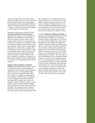 51 
company reinforced the new water saving 
policies through notice boards and other staff 
communications, and water saving sugges-tions 
made by staff were implemented and re-warded. 
Through this effort, Nestle achieved 
a 50 percent reduction in water consumption 
in 2010 compared to 2009 values. 
Through its Veracel joint venture in Brazil, 
Stora Enso (Finland, Forest Products) is 
implementing a project with co-benefits for 
adaptation and mitigation, with funding 
from the voluntary carbon market. Sale of 
carbon credits has led to the replanting and 
restoration of 318 hectares of Atlantic rainfor-est, 
forming a wildlife corridor between two 
national parks, Monte Pascoal and Pau Brazil. 
This project is contributing to safeguarding 
of biodiversity resources and habitats, as well 
as increasing carbon stocks, and also provid-ing 
income generation opportunities that 
build community resilience. Members of a 
local cooperative, Cooplantar (Cooperative of 
Reforestation Workers of Far Southern Bahia) 
are carrying out the planting and restoration 
activities. 
Unilever (United Kingdom, Consumer 
Goods) has identified increased water scarcity 
as a particular climate change adaptation 
challenge for the company. Good water man-agement 
is one of 11 sustainability indica-tors 
in Unilever’s Sustainable Agriculture 
Code, which it uses when assessing agricul-tural 
suppliers. Unilever shares its expertise 
on soil management and water collection 
techniques with suppliers and, where ap-propriate, 
provides technical support to help 
farmers convert to drip irrigation methods 
that enable them to use less water and fewer 
pesticides. The company has also begun to 
expand its work at the farm level to look at 
the wider impact of agricultural practices and 
the consequences of competing demands on 
water catchment areas. This has led to some 
positive outcomes, such as Unilever Tea Tan-zania’s 
planting of 10,000 trees on its own 
estates and donating 20,000 indigenous trees 
to communities in its local water catchment 
area to help conserve water resources and 
provide other important ecosystem services. 
In 2009, Vale (Brazil, Mining and Metals) co-operated 
with the Brazilian National Institute 
for Space Research (INPE) on a report that 
analyzed climate change effects in the Brazil-ian 
states of Pará and Maranhão. This report 
indicated that these regions are highly vul-nerable 
to climate change impacts that could 
alter the water balance and lead to periods of 
water shortage, among other problems. Vale 
followed up on that report in 2010 by identi-fying 
its principal assets at risk at the Carajás 
mines, on the Carajás Railroad, and at Ponta 
da Madeira Port Terminal—all in the states of 
Pará and Maranhão—due to potential climate 
change, as well as the cost of adapting opera-tions. 
The company then outlined a strategy 
to expand these initiatives to other operation-al 
units that have significant climate change 
vulnerability, and to rank and prioritize the 
associated risks not only to its operations but 
to surrounding communities as well. Vale 
seeks to identify and implement those adap-tation 
actions that have positive net benefits 
for Vale’s operations and for communities. 
 
