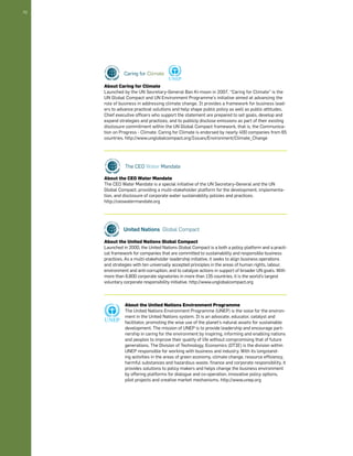 52 
About Caring for Climate 
Launched by the UN Secretary-General Ban Ki-moon in 2007, “Caring for Climate” is the 
UN Global Compact and UN Environment Programme’s initiative aimed at advancing the 
role of business in addressing climate change. It provides a framework for business lead-ers 
to advance practical solutions and help shape public policy as well as public attitudes. 
Chief executive officers who support the statement are prepared to set goals, develop and 
expand strategies and practices, and to publicly disclose emissions as part of their existing 
disclosure commitment within the UN Global Compact framework, that is, the Communica-tion 
on Progress - Climate. Caring for Climate is endorsed by nearly 400 companies from 65 
countries. http://www.unglobalcompact.org/Issues/Environment/Climate_Change 
About the CEO Water Mandate 
The CEO Water Mandate is a special initiative of the UN Secretary-General and the UN 
Global Compact, providing a multi-stakeholder platform for the development, implementa-tion, 
and disclosure of corporate water sustainability policies and practices. 
http://ceowatermandate.org 
About the United Nations Global Compact 
Launched in 2000, the United Nations Global Compact is a both a policy platform and a practi-cal 
framework for companies that are committed to sustainability and responsible business 
practices. As a multi-stakeholder leadership initiative, it seeks to align business operations 
and strategies with ten universally accepted principles in the areas of human rights, labour, 
environment and anti-corruption, and to catalyze actions in support of broader UN goals. With 
more than 6,800 corporate signatories in more than 135 countries, it is the world’s largest 
voluntary corporate responsibility initiative. http://www.unglobalcompact.org 
About the United Nations Environment Programme 
The United Nations Environment Programme (UNEP) is the voice for the environ-ment 
in the United Nations system. It is an advocate, educator, catalyst and 
facilitator, promoting the wise use of the planet’s natural assets for sustainable 
development. The mission of UNEP is to provide leadership and encourage part-nership 
in caring for the environment by inspiring, informing and enabling nations 
and peoples to improve their quality of life without compromising that of future 
generations. The Division of Technology, Economics (DTIE) is the division within 
UNEP responsible for working with business and industry. With its longstand-ing 
activities in the areas of green economy, climate change, resource efficiency, 
harmful substances and hazardous waste, finance and corporate responsibility, it 
provides solutions to policy makers and helps change the business environment 
by offering platforms for dialogue and co-operation, innovative policy options, 
pilot projects and creative market mechanisms. http://www.unep.org 
 