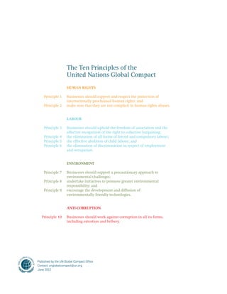 The Ten Principles of the 
United Nations Global Compact 
Human rights 
Businesses should support and respect the protection of 
internationally proclaimed human rights; and 
make sure that they are not complicit in human rights abuses. 
Labour 
Businesses should uphold the freedom of association and the 
effective recognition of the right to collective bargaining; 
the elimination of all forms of forced and compulsory labour; 
the effective abolition of child labour; and 
the elimination of discrimination in respect of employment 
and occupation. 
Environment 
Businesses should support a precautionary approach to 
environmental challenges; 
undertake initiatives to promote greater environmental 
responsibility; and 
encourage the development and diffusion of 
environmentally friendly technologies. 
Anti-corruption 
Businesses should work against corruption in all its forms, 
including extortion and bribery. 
Principle 1 
Principle 2 
Principle 3 
Principle 4 
Principle 5 
Principle 6 
Principle 7 
Principle 8 
Principle 9 
Principle 10 
Published by the UN Global Compact Office 
Contact: unglobalcompact@un.org 
June 2012 
