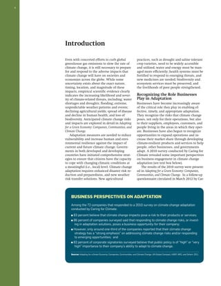 6 
Introduction 
Even with concerted efforts to curb global 
greenhouse gas emissions to slow the rate of 
climate change, it is still necessary to prepare 
for and respond to the adverse impacts that 
climate change will have on societies and 
economies across the globe. While some 
uncertainty exists about the exact nature, 
timing, location, and magnitude of these 
impacts, empirical scientific evidence clearly 
indicates the increasing likelihood and sever-ity 
of climate-related threats, including: water 
shortages and droughts; flooding; extreme, 
unpredictable weather patterns and events; 
declining agricultural yields; spread of disease 
and decline in human health; and loss of 
biodiversity. Anticipated climate change risks 
and impacts are explored in detail in Adapting 
for a Green Economy: Companies, Communities, and 
Climate Change. 
Adaptation measures are needed to reduce 
vulnerability and increase human and envi-ronmental 
resilience against the impact of 
current and future climate change. Govern-ments 
in both developed and developing 
countries have initiated comprehensive strat-egies 
to ensure that citizens have the capacity 
to cope with changing climatic conditions at 
a meaningful (i.e., local) level. Climate change 
adaptation requires enhanced disaster risk re-duction 
and preparedness, and new weather 
risk transfer solutions. New agricultural 
practices, such as drought and saline tolerant 
crop varieties, need to be widely accessible 
and utilized; water and energy must be man-aged 
more efficiently; health systems must be 
fortified to respond to emerging threats, and 
new medicines are needed; biodiversity and 
ecosystem services must be preserved; and 
the livelihoods of poor people strengthened. 
Recognizing the Role Businesses 
Play in Adaptation 
Businesses have become increasingly aware 
of the critical role they play in enabling ef-fective, 
timely, and appropriate adaptation. 
They recognize the risks that climate change 
poses, not only for their operations, but also 
to their suppliers, employees, customers, and 
people living in the areas in which they oper-ate. 
Businesses have also begun to recognize 
opportunities to expand operations and in-crease 
their market share through developing 
climate-resilient products and services to help 
people, other businesses, and governments 
adapt. A 2010 survey conducted by Caring for 
Climate revealed some important perspectives 
on business engagement in climate change 
adaptation (see text box below). 
The results of the 2010 survey were present-ed 
in Adapting for a Green Economy: Companies, 
Communities, and Climate Change. In a follow-up 
questionnaire circulated in March 2012 by Car- 
Business Perspectives on Adaptation 
Among the 72 companies that responded to a 2010 survey on climate change adaptation 
conducted by Caring for Climate: 
■ 83 percent believe that climate change impacts pose a risk to their products or services; 
■ 86 percent of companies surveyed said that responding to climate change risks, or invest-ing 
in adaptation solutions, poses a business opportunity for their company; 
■ However, only around one-third of the companies reported that their climate change 
strategy has a “strong emphasis” on addressing climate change risks and/or responding 
to emerging opportunities; and 
■ 82 percent of corporate signatories surveyed believe that public policy is of “high” or “very 
high” importance to their company’s ability to adapt to climate change. 
Source: Adapting for a Green Economy: Companies, Communities, and Climate Change. UN Global Compact, UNEP, WRI, and Oxfam: 2011. 
 